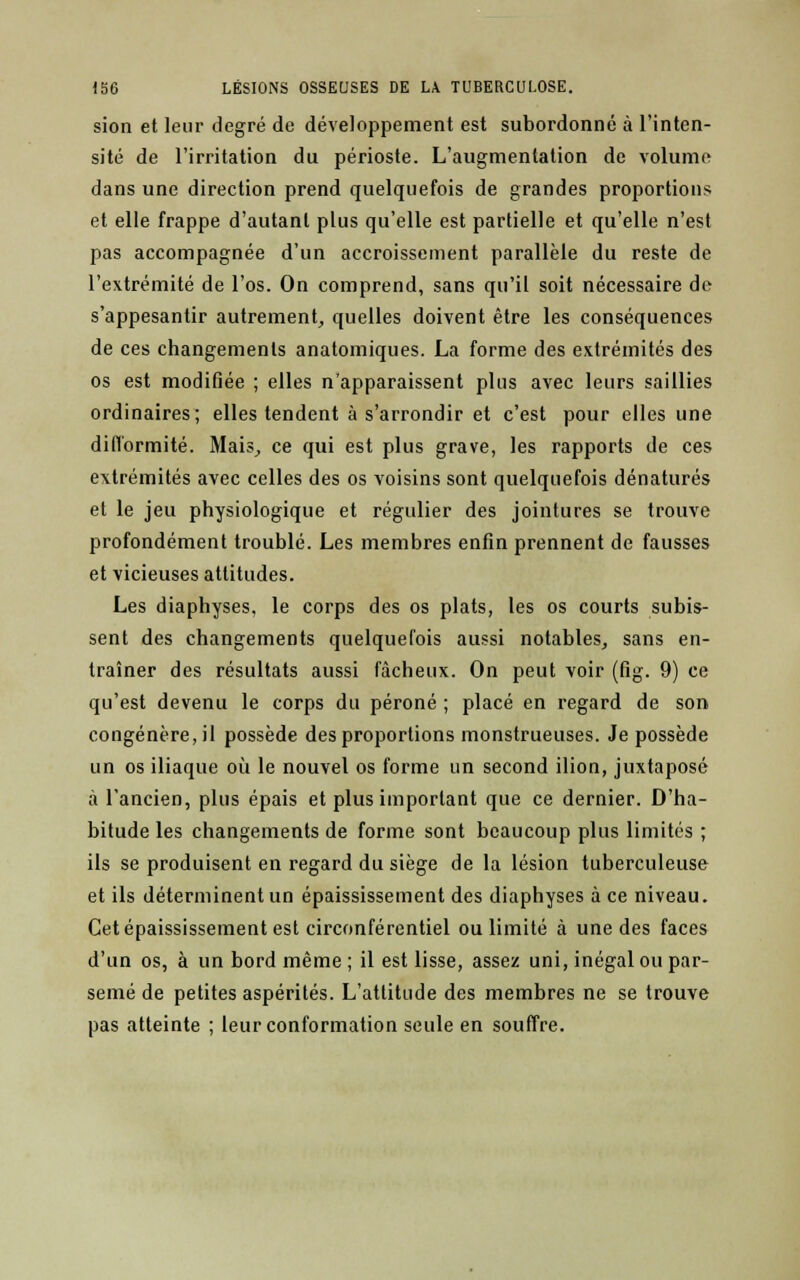 sion et leur degré de développement est subordonné à l'inten- sité de l'irritation du périoste. L'augmentation de volume dans une direction prend quelquefois de grandes proportions et elle frappe d'autant plus qu'elle est partielle et qu'elle n'est pas accompagnée d'un accroissement parallèle du reste de l'extrémité de l'os. On comprend, sans qu'il soit nécessaire de s'appesantir autrement, quelles doivent être les conséquences de ces changements anatomiques. La forme des extrémités des os est modifiée ; elles n'apparaissent plus avec leurs saillies ordinaires; elles tendent à s'arrondir et c'est pour elles une difformité. Mais., ce qui est plus grave, les rapports de ces extrémités avec celles des os voisins sont quelquefois dénaturés et le jeu physiologique et régulier des jointures se trouve profondément troublé. Les membres enfin prennent de fausses et vicieuses attitudes. Les diaphyses, le corps des os plats, les os courts subis- sent des changements quelquefois aussi notables, sans en- traîner des résultats aussi fâcheux. On peut voir (fig. 9) ce qu'est devenu le corps du péroné ; placé en regard de son congénère, il possède des proportions monstrueuses. Je possède un os iliaque où le nouvel os forme un second ilion, juxtaposé à l'ancien, plus épais et plus important que ce dernier. D'ha- bitude les changements de forme sont beaucoup plus limités ; ils se produisent en regard du siège de la lésion tuberculeuse et ils déterminent un épaississement des diaphyses à ce niveau. Cetépaississement est circonférentiel ou limité à une des faces d'un os, à un bord même ; il est lisse, assez uni, inégal ou par- semé de petites aspérités. L'attitude des membres ne se trouve pas atteinte ; leur conformation seule en souffre.