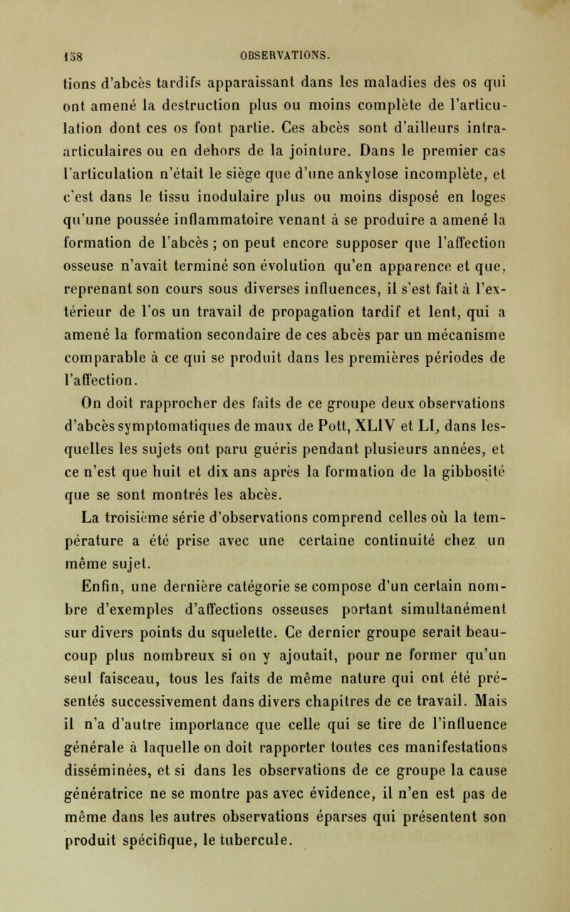 tions d'abcès tardifs apparaissant dans les maladies des os qui ont amené la destruction plus ou moins complète de l'articu- lation dont ces os font partie. Ces abcès sont d'ailleurs intra- arliculaires ou en dehors de la jointure. Dans le premier cas l'articulation n'était le siège que d'une ankylose incomplète, et c'est dans le tissu inodulaire plus ou moins disposé en loges qu'une poussée inflammatoire venant à se produire a amené la formation de l'abcès; on peut encore supposer que l'affection osseuse n'avait terminé son évolution qu'en apparence et que, reprenant son cours sous diverses influences, il s'est fait à l'ex- térieur de l'os un travail de propagation tardif et lent, qui a amené la formation secondaire de ces abcès par un mécanisme comparable à ce qui se produit dans les premières périodes de l'affection. On doit rapprocher des faits de ce groupe deux observations d'abcès symptomatiques de maux de Pott, XLIV et LI, dans les- quelles les sujets ont paru guéris pendant plusieurs années, et ce n'est que huit et dix ans après la formation de la gibbosité que se sont montrés les abcès. La troisième série d'observations comprend celles où la tem- pérature a été prise avec une certaine continuité chez un même sujet. Enfin, une dernière catégorie se compose d'un certain nom- bre d'exemples d'affections osseuses portant simultanément sur divers points du squelette. Ce dernier groupe serait beau- coup plus nombreux si on y ajoutait, pour ne former qu'un seul faisceau, tous les faits de même nature qui ont été pré- sentés successivement dans divers chapitres de ce travail. Mais il n'a d'autre importance que celle qui se tire de l'influence générale à laquelle on doit rapporter toutes ces manifestations disséminées, et si dans les observations de ce groupe la cause génératrice ne se montre pas avec évidence, il n'en est pas de même dans les autres observations éparses qui présentent son produit spécifique, le tubercule.