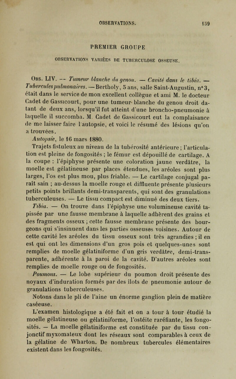 PREMIER GROUPE OBSERVATIONS VARIÉES DE TUBERCULOSE OSSEUSE. Obs. LIV. — Tumeur- blanche du genou. — Cavité dans le tibia. — Tubercules pulmonaires. — Bertholy, 5 ans, salle Saint-Augustin, n°3, était dans le service de mon excellent collègue et ami M. le docteur Cadet de Gassicourt, pour une tumeur blanche du genou droit da- tant de deux ans, lorsqu'il fut atteint d'une broncho-pneumonie à laquelle il succomba. M. Cadet de Gassicourt eut la complaisance de me laisser faire l'autopsie, et voici le résumé des lésions qu'on a trouvées. Autopsie, le 16 mars 1880. Trajetsfistuleuxau niveau de la tubérosité antérieure; l'articula- tion est pleine de fongosités ; le fémur est dépouillé de cartilage. A la coupe : l'épiphyse présente une coloration jaune verdâtre, la moelle est gélatineuse par places étendues, les aréoles sont plus larges, l'os est plus mou, plus friable. — Le cartilage conjugal pa- raît sain ; au-dessus la moelle rouge et diffluente présente plusieurs petits points brillants demi-transparents, qui sont des granulations tuberculeuses. — Le tissu compact est diminué des deux tiers. Tibia. — On trouve dans l'épiphyse une volumineuse cavité ta- pissée par une fausse membrane à laquelle adhèrent des grains et des fragments osseux ; cette fausse membrane présente des bour- geons qui s'insinuent dans les parties osseuses voisines. Autour de cette cavité les aréoles du tissu osseux sont très agrandies ; il en est qui ont les dimensions d'un gros pois et quelques-unes sont remplies de moelle gélatiniforme d'un gris verdâtre, demi-trans- parente, adhérente à la paroi de la cavité. D'autres aréoles sont remplies de moelle rouge ou de fongosités. Poumons. — Le lobe supérieur du poumon droit présente des noyaux d'induration formés par des îlots de pneumonie autour de granulations tuberculeuses. Notons dans le pli de l'aine un énorme ganglion plein de matière caséeuse. L'examen histologique a été fait et on a tour à tour étudié la moelle gélatineuse ou gélatiniforme, l'ostéite raréfiante, les fongo- sités. — La moelle gélatiniforme est constituée par du tissu con- jonctif myxomateux dont les réseaux sont comparables à ceux de la gélatine de Wharton. De nombreux tubercules élémentaires existent dans les fongosités.