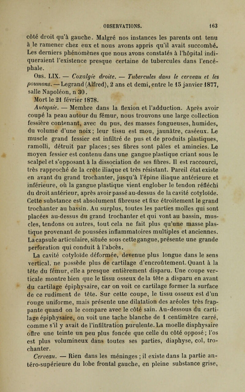 côté droit qu'à gauche. Malgré nos instances les parents ont tenu à le ramener chez eux et nous avons appris qu'il avait succombé. Les derniers phénomènes que nous avons constatés à l'hôpital indi- queraient l'existence presque certaine de tubercules dans l'encé- phale. Obs. LIX. — Coxalgie droite. — Tubercules dans le cerveau et les poumons. —Legrand (Alfred), 2 ans et demi, entre le 15 janvier 1877, salle Napoléon, n 30. Mort le 21 février 1878. Autopsie. — Membre dans la flexion et l'adduction. Après avoir coupé la peau autour du fémur, nous trouvons une large collection fessière contenant, avec du pus, des masses fongueuses, humides, du volume d'une noix; leur tissu est mou, jaunâtre, caséeux. Le muscle grand fessier est infiltré de pus et de produits plastiques, ramolli, détruit par places ; ses fibres sont pâles et amincies. Le moyen fessier est contenu dans une gangue plastique criant sous le scalpel et s'opposant à la dissociation de ses fibres. Il est raccourci, très rapproché de la crête iliaque et très résistant. Pareil état existe en avant du grand trochanter, jusqu'à l'épine iliaque antérieure et inférieure, où la gangue plastique vient englober le tendon réfléchi du droit antérieur, après avoir passé au-dessus de la cavité cotyloïde. Cette substance est absolument fibreuse et fixe étroitement le grand trochanter au bassin. Au surplus, toutes les parties molles qui sont placées au-dessus du grand trochanter et qui vont au bassin, mus- cles, tendons ou autres, tout cela ne fait plus qu'une masse plas- tique provenant de poussées inflammatoires multiples et anciennes. La capsule articulaire, située sous cette gangue, présente une grande perforation qui conduit à l'abcès. La cavité cotyloïde déformée, devenue plus longue dans le sens vertical, ne possède plus de cartilage d'encroûtement. Quant à la tête du fémur, elle a presque entièrement disparu. Une coupe ver- ticale montre bien que le tissu osseux delà tête a disparu en avant du cartilage épiphysaire, car on voit ce cartilage former la surface de ce rudiment de tête. Sur cette coupe, le tissu osseux est d'un rouge uniforme, mais présente une dilatation des aréoles très frap- pante quand on le compare avec le côté sain. Au-dessous du carti- lage épiphysaire, on voit une tache blanche de 1 centimètre carré, comme s'il y avait de l'infiltration purulente. La moelle diaphysaire offre une teinte un peu plus foncée que celle du côté opposé ; l'os est plus volumineux dans toutes ses parties, diaphyse, col, tro- chanter. Cerveau. — Rien dans les méninges ; il existe dans la partie an- téro-supérieure du lobe frontal gauche, en pleine substance grise,