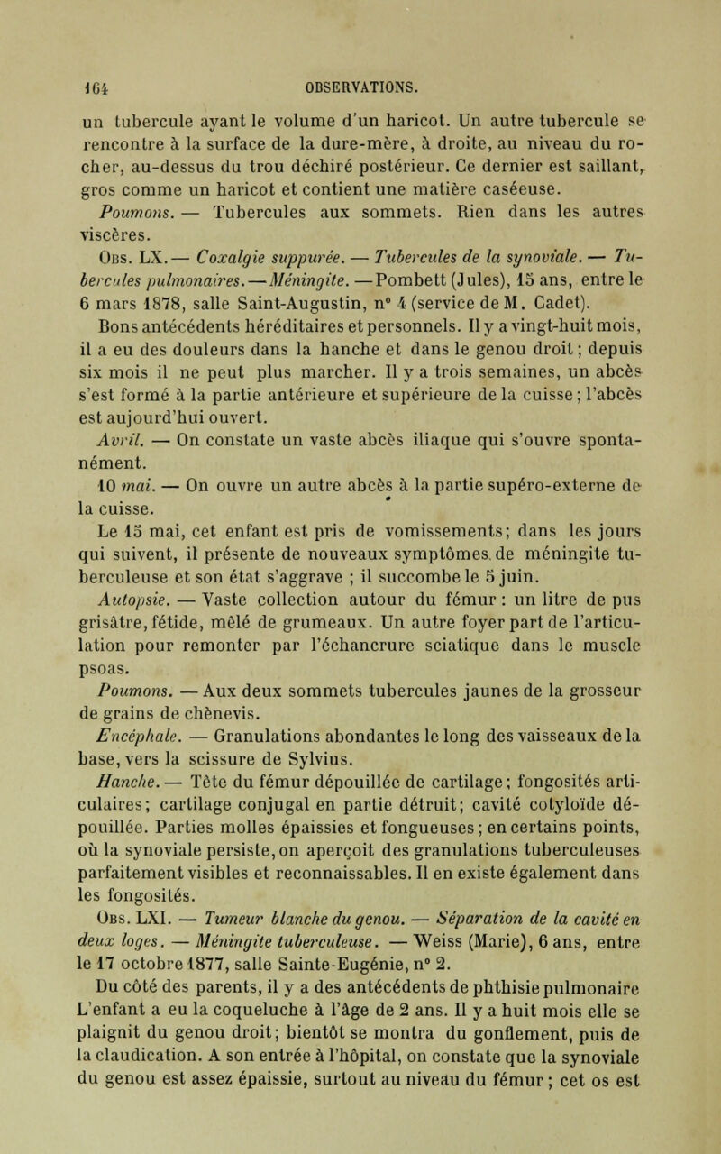 un tubercule ayant le volume d'un haricot. Un autre tubercule se rencontre à la surface de la dure-mère, à droite, au niveau du ro- cher, au-dessus du trou déchiré postérieur. Ce dernier est saillant, gros comme un haricot et contient une matière caséeuse. Poumons. — Tubercules aux sommets. Rien dans les autres viscères. Obs. LX.— Coxalgie suppwée. — Tubercules de la synoviale. — Tu- bercules pulmonaires. — Méningite. —Pombett (Jules), 15 ans, entre le 6 mars 1878, salle Saint-Augustin, n° \ (service de M. Cadet). Bons antécédents héréditaires et personnels. Il y a vingt-huit mois, il a eu des douleurs dans la hanche et dans le genou droit; depuis six mois il ne peut plus marcher. Il y a trois semaines, un abcès s'est formé à la partie antérieure et supérieure de la cuisse ; l'abcès est aujourd'hui ouvert. Avril. — On constate un vaste abcès iliaque qui s'ouvre sponta- nément. 10 mai. — On ouvre un autre abcès à la partie supéro-externe de la cuisse. Le 15 mai, cet enfant est pris de vomissements; dans les jours qui suivent, il présente de nouveaux symptômes, de méningite tu- berculeuse et son état s'aggrave ; il succombe le 5 juin. Autopsie.—Vaste collection autour du fémur: un litre de pus grisâtre, fétide, mêlé de grumeaux. Un autre foyer part de l'articu- lation pour remonter par l'échancrure sciatique dans le muscle psoas. Poumons. — Aux deux sommets tubercules jaunes de la grosseur de grains de chènevis. Encéphale. — Granulations abondantes le long des vaisseaux de la base, vers la scissure de Sylvius. Hanche. — Tète du fémur dépouillée de cartilage; fongosités arti- culaires; cartilage conjugal en partie détruit; cavité cotyloïde dé- pouillée. Parties molles épaissies et fongueuses ; en certains points, où la synoviale persiste, on aperçoit des granulations tuberculeuses parfaitement visibles et reconnaissables. Il en existe également dans les fongosités. Obs. LXI. — Tumeur blanche du genou. — Séparation de la cavité en deux loges. — Méningite tuberculeuse. — Weiss (Marie), 6 ans, entre le 17 octobre 1877, salle Sainte-Eugénie, n° 2. Du côté des parents, il y a des antécédents de phthisie pulmonaire L'enfant a eu la coqueluche à l'âge de 2 ans. Il y a huit mois elle se plaignit du genou droit; bientôt se montra du gonflement, puis de la claudication. A son entrée à l'hôpital, on constate que la synoviale du genou est assez épaissie, surtout au niveau du fémur ; cet os est