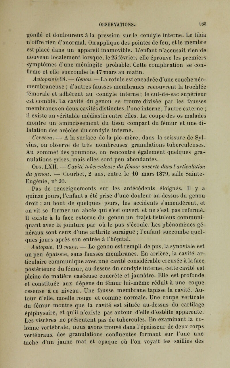 gonflé et douloureux à la pression sur le condyle interne. Le tibia n'offre rien d'anormal. On applique des pointes de feu, et le membre est placé dans un appareil inamovible. L'enfant n'accusait rien de nouveau localement lorsque, le 25 février, elle éprouve les premiers symptômes d'une méningite probable. Cette complication se con- firme et elle succombe le 17 mars au matin. Autopsie le 18. — Genou. — La rotule est encadrée d'une couche néo- membraneuse ; d'autres fausses membranes recouvrent la trochlée fémorale et adhèrent au condyle interne ; le cul-de-sac supérieur est comblé. La cavité du genou se trouve divisée par les fausses membranes en deux cavités distinctes, l'une interne, l'autre externe ; il existe un véritable médiastin entre elles. La coupe des os malades montre un amincissement du tissu compact du fémur et une di- latation des aréoles du condyle interne. Cerveau. ■—A la surface de la pie-mère, dans la scissure de Syl- vius, on observe de très nombreuses granulations tuberculeuses. Au sommet des poumons, on rencontre également quelques gra- nulations grises, mais elles sont peu abondantes. Obs. LXII. —Cavité tuberculeuse du fémur ouverte dans l'articulation du genou. — Courbet, 2 ans, entre le 10 mars 1879, salle Sainte- Eugénie, n° 20. Pas de renseignements sur les antécédents éloignés. Il y a quinze jours, l'enfant a été prise d'une douleur au-dessus du genou droit ; au bout de quelques jours, les accidents s'amendèrent, et on vit se former un abcès qui s'est ouvert et ne s'est pas refermé. 11 existe à la face externe du genou un trajet flstuleux communi- quant avec la jointure par où le pus s'écoule. Les phénomènes gé- néraux sont ceux d'une arthrite suraiguë ; l'enfant succombe quel- ques jours après son entrée à l'hôpital. Autopsie, 19 mars. — Le genou est rempli de pus, la synoviale est un peu épaissie, sans fausses membranes. En arrière, la cavité ar- ticulaire communique avec une cavité considérable creusée àlaface postérieure du fémur, au-dessus du condyle interne, cette cavité est pleine de matière caséeuse concrète et jaunâtre. Elle est profonde et constituée aux dépens du fémur lui-même réduit à une coque osseuse à ce niveau. Une fausse membrane tapisse la cavité. Au- tour d'elle, moelle rouge et comme normale. Une coupe verticale du fémur montre que la cavité est située au-dessus du cartilage épiphysaire, et qu'il n'existe pas autour d'elle d'ostéite apparente. Les viscères ne présentent pas de tubercules. En examinant la co- lonne vertébrale, nous avons trouvé dans l'épaisseur de deux corps vertébraux des granulations confluentes formant sur l'une une tache d'un jaune mat et opaque où l'on voyait les saillies des