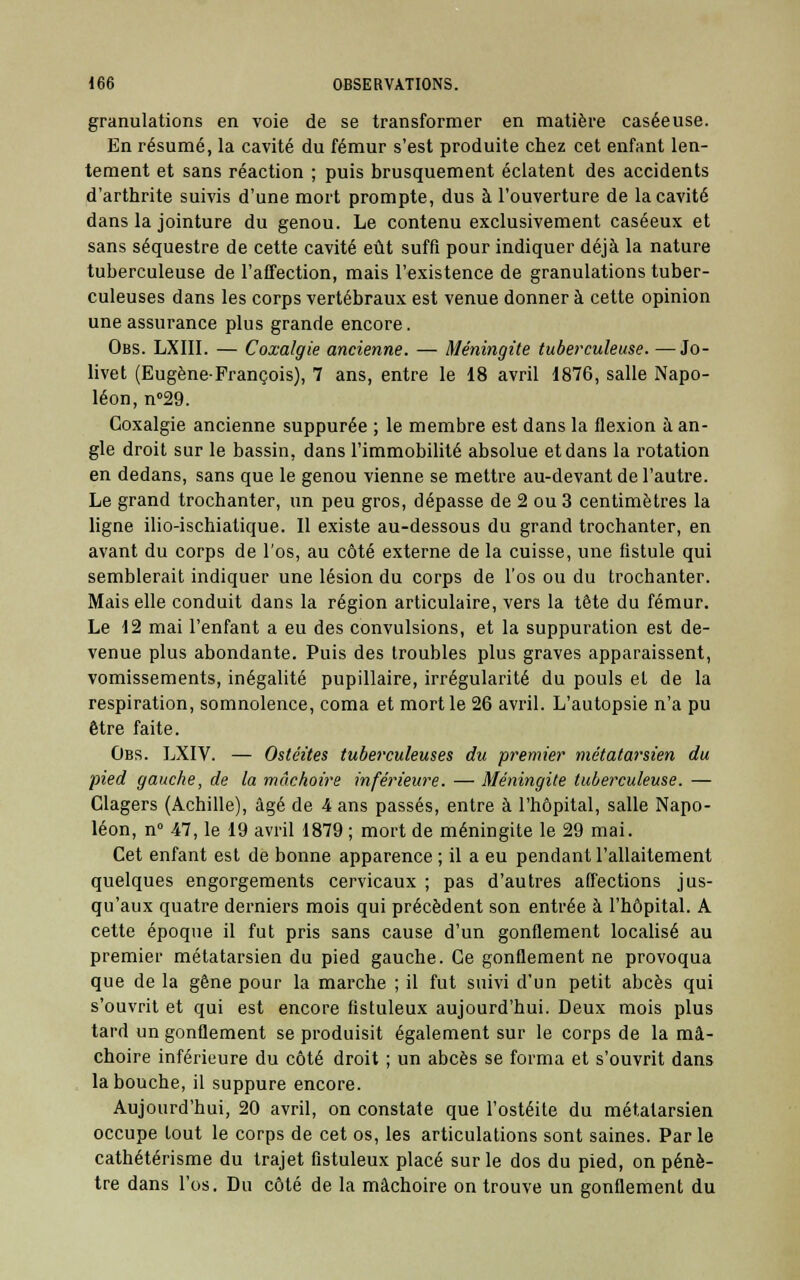 granulations en voie de se transformer en matière caséeuse. En résumé, la cavité du fémur s'est produite chez cet enfant len- tement et sans réaction ; puis brusquement éclatent des accidents d'arthrite suivis d'une mort prompte, dus à l'ouverture de la cavité dans la jointure du genou. Le contenu exclusivement caséeux et sans séquestre de cette cavité eût suffi pour indiquer déjà la nature tuberculeuse de l'affection, mais l'existence de granulations tuber- culeuses dans les corps vertébraux est venue donner à cette opinion une assurance plus grande encore. Obs. LXIII. — Coxalgie ancienne. — Méningite tuberculeuse. —Jo- livet (Eugène-François), 7 ans, entre le 18 avril 1876, salle Napo- léon, n°29. Coxalgie ancienne suppurée ; le membre est dans la flexion à an- gle droit sur le bassin, dans l'immobilité absolue et dans la rotation en dedans, sans que le genou vienne se mettre au-devant de l'autre. Le grand trochanter, un peu gros, dépasse de 2 ou 3 centimètres la ligne ilio-ischiatique. 11 existe au-dessous du grand trochanter, en avant du corps de l'os, au côté externe de la cuisse, une fistule qui semblerait indiquer une lésion du corps de l'os ou du trochanter. Mais elle conduit dans la région articulaire, vers la tête du fémur. Le 12 mai l'enfant a eu des convulsions, et la suppuration est de- venue plus abondante. Puis des troubles plus graves apparaissent, vomissements, inégalité pupillaire, irrégularité du pouls et de la respiration, somnolence, coma et mort le 26 avril. L'autopsie n'a pu être faite. Obs. LXIV. — Ostéites tuberculeuses du premier métatarsien du pied gauche, de la mâchoire inférieure. — Méningite tuberculeuse. — Clagers (Achille), âgé de 4 ans passés, entre à l'hôpital, salle Napo- léon, n° 47, le 19 avril 1879 ; mort de méningite le 29 mai. Cet enfant est de bonne apparence ; il a eu pendant l'allaitement quelques engorgements cervicaux ; pas d'autres affections jus- qu'aux quatre derniers mois qui précèdent son entrée à l'hôpital. A cette époque il fut pris sans cause d'un gonflement localisé au premier métatarsien du pied gauche. Ce gonflement ne provoqua que de la gêne pour la marche ; il fut suivi d'un petit abcès qui s'ouvrit et qui est encore fistuleux aujourd'hui. Deux mois plus tard un gonflement se produisit également sur le corps de la mâ- choire inférieure du côté droit ; un abcès se forma et s'ouvrit dans la bouche, il suppure encore. Aujourd'hui, 20 avril, on constate que l'ostéite du métatarsien occupe tout le corps de cet os, les articulations sont saines. Par le cathétérisme du trajet fistuleux placé sur le dos du pied, on pénè- tre dans l'os. Du côté de la mâchoire on trouve un gonflement du