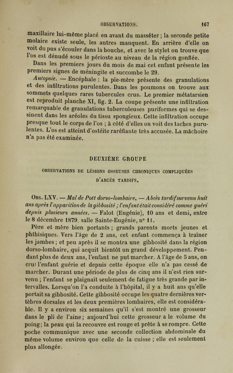 maxillaire lui-même placé en avant du masséter ; la seconde petite molaire existe seule, les autres manquent. En arrière d'elle on voit du pus s'écouler dans la bouche, et avec le stylet on trouve que l'os est dénudé sous le périoste au niveau de la région gonflée. Dans les premiers jours du mois de mai cet enfant présente les premiers signes de méningite et succombe le 29. Autopsie. — Encéphale : la pie-mère présente des granulations et des infiltrations purulentes. Dans les poumons on trouve aux sommets quelques rares tubercules crus. Le premier métatarsien est reproduit planche XI, fig. 2. La coupe présente une infiltration remarquable de granulations tuberculeuses puriformes qui se des- sinent dans les aréoles du tissu spongieux. Cette infiltration occupe presque tout le corps de l'os ; à côté d'elles on voit des taches puru- lentes. L'os est atteint d'ostéite raréfiante très accusée. La mâchoire n'a pas été examinée. DEUXIÈME GROUPE OBSERVATIONS DE LÉSIONS OSSEUSES CHRONIQUES COMPLIQUÉES d'abcès TARDIFS. Obs. LXV. — Mal de Pott dorso-lombaire. — Abcès tardifsurvenu huit ans après l'apparition de lagibbosité ; i'enfant était considéré comme guéri depuis plusieurs années. — Falot (Eugénie), 10 ans et demi, entre le 8 décembre 1879, salle Sainte-Eugénie, n° 11. Père et mère bien portants ; grands parents morts jeunes et phthisiques. Vers l'Age de 2 ans, cet enfant commença à traîner les jambes ; et peu après il se montra une gibbosité dans la région dorso-lombaire, qui acquit bientôt un grand développement. Pen- dant plus de deux ans, l'enfant ne put marcher. A l'âge de 5 ans, on crui l'enfant guérie et depuis cette époque elle n'a pas cessé de marcher. Durant une période de plus de cinq ans il n'est rien sur- venu ; l'enfant se plaignait seulement de fatigue très grande par in- tervalles. Lorsqu'on l'a conduite à l'hôpital, il y a huit ans qu'elle portait sa gibbosité. Cette gibbosité occupe les quatre dernières ver- tèbres dorsales et les deux premières lombaires, elle est considéra- ble. Il y a environ six semaines qu'il s'est montré une grosseur dans le pli de l'aine ; aujourd'hui cette grosseur a le volume du poing; la peau qui la recouvre est rouge et prête à se rompre. Cette poche communique avec une seconde collection abdominale du même volume environ que celle de la cuisse ; elle est seulement plus allongée.