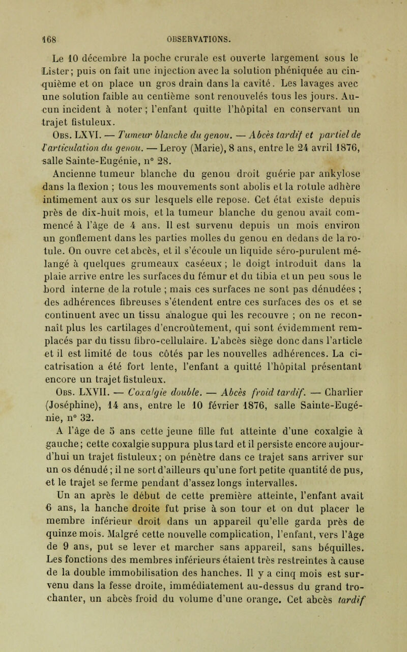 Le 10 décembre la poche crurale est ouverte largement sous le Lister; puis on fait une injection avec la solution phéniquée au cin- quième et on place un gros drain dans la cavité. Les lavages avec une solution faible au centième sont renouvelés tous les jours. Au- cun incident à noter ; l'enfant quitte l'hôpital en conservant un trajet Qstuleux. Obs. LXVI. — Tumeur blanche du genou. — Abcès tardif et partiel de l'articulation du genou. —Leroy (Marie), 8 ans, entre le 24 avril 1876, salle Sainte-Eugénie, n° 28. Ancienne tumeur blanche du genou droit guérie par ankylose dans la flexion ; tous les mouvements sont abolis et la rotule adhère intimement aux os sur lesquels elle repose. Cet état existe depuis près de dix-huit mois, ella tumeur blanche du genou avait com- mencé à l'âge de 4 ans. Il est survenu depuis un mois environ un gonflement dans les parties molles du genou en dedans de la ro- tule. On ouvre cet abcès, et il s'écoule un liquide séro-purulent mé- langé à quelques grumeaux caséeux ; le doigt introduit dans la plaie arrive entre les surfaces du fémur et du tibia et un peu sous le bord interne de la rotule ; mais ces surfaces ne sont pas dénudées ; des adhérences fibreuses s'étendent entre ces surfaces des os et se continuent avec un tissu analogue qui les recouvre ; on ne recon- naît plus les cartilages d'encroûtement, qui sont évidemment rem- placés par du tissu fibro-cellulaire. L'abcès siège donc dans l'article et il est limité de tous côtés par les nouvelles adhérences. La ci- catrisation a été fort lente, l'enfant a quitté l'hôpital présentant encore un trajet fistuleux. Obs. LXVII. — Coxalgie double. — Abcès froid tardif. — Charlier (Joséphine), 14 ans, entre le 10 février 1876, salle Sainte-Eugé- nie, n° 32. A l'âge de S ans cette jeune fille fut atteinte d'une coxalgie à gauche; cette coxalgie suppura plus lard et il persiste encore aujour- d'hui un trajet fistuleux; on pénètre dans ce trajet sans arriver sur un os dénudé ; il ne sort d'ailleurs qu'une fort petite quantité de pus, et le trajet se ferme pendant d'assez longs intervalles. Un an après le début de cette première atteinte, l'enfant avait € ans, la hanche droite fut prise à son tour et on dut placer le membre inférieur droit dans un appareil qu'elle garda près de quinze mois. Malgré cette nouvelle complication, l'enfant, vers l'âge de 9 ans, put se lever et marcher sans appareil, sans béquilles. Les fonctions des membres inférieurs étaient très restreintes à cause de la double immobilisation des hanches. Il y a cinq mois est sur- venu dans la fesse droite, immédiatement au-dessus du grand tro- chanter, un abcès froid du volume d'une orange. Cet abcès tardif