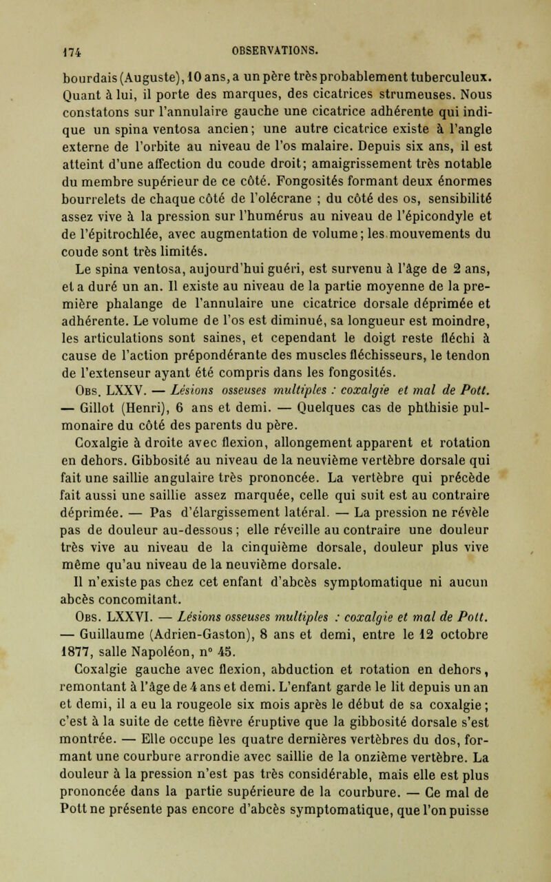 bourdais (Auguste), 10 ans, a un père très probablement tuberculeux. Quant à lui, il porte des marques, des cicatrices strumeuses. Nous constatons sur l'annulaire gauche une cicatrice adhérente qui indi- que un spina ventosa ancien ; une autre cicatrice existe à l'angle externe de l'orbite au niveau de l'os malaire. Depuis six ans, il est atteint d'une affection du coude droit; amaigrissement très notable du membre supérieur de ce côté. Fongosités formant deux énormes bourrelets de chaque côté de l'olécrane ; du côté des os, sensibilité assez vive à la pression sur l'humérus au niveau de l'épicondyle et de l'épitrochlée, avec augmentation de volume; les.mouvements du coude sont très limités. Le spina ventosa, aujourd'hui guéri, est survenu à l'âge de 2 ans, et a duré un an. 11 existe au niveau de la partie moyenne de la pre- mière phalange de l'annulaire une cicatrice dorsale déprimée et adhérente. Le volume de l'os est diminué, sa longueur est moindre, les articulations sont saines, et cependant le doigt reste fléchi à cause de l'action prépondérante des muscles fléchisseurs, le tendon de l'extenseur ayant été compris dans les fongosités. Obs. LXXV. — Lésions osseuses multiples : coxalgie et mal de Pott. — Gillot (Henri), 6 ans et demi. — Quelques cas de phlhisie pul- monaire du côté des parents du père. Coxalgie adroite avec flexion, allongement apparent et rotation en dehors. Gibbosité au niveau de la neuvième vertèbre dorsale qui fait une saillie angulaire très prononcée. La vertèbre qui précède fait aussi une saillie assez marquée, celle qui suit est au contraire déprimée. — Pas d'élargissement latéral. — La pression ne révèle pas de douleur au-dessous ; elle réveille au contraire une douleur très vive au niveau de la cinquième dorsale, douleur plus vive même qu'au niveau de la neuvième dorsale. 11 n'existe pas chez cet enfant d'abcès symptomatique ni aucun abcès concomitant. Obs. LXXVI. — Lésions osseuses multiples : coxalgie et mal de Pott. — Guillaume (Adrien-Gaston), 8 ans et demi, entre le 12 octobre 1877, salle Napoléon, n° 45. Coxalgie gauche avec flexion, abduction et rotation en dehors, remontant à l'âge de -4 ans et demi. L'enfant garde le lit depuis un an et demi, il a eu la rougeole six mois après le début de sa coxalgie ; c'est à la suite de cette fièvre éruptive que la gibbosité dorsale s'est montrée. — Elle occupe les quatre dernières vertèbres du dos, for- mant une courbure arrondie avec saillie de la onzième vertèbre. La douleur à la pression n'est pas très considérable, mais elle est plus prononcée dans la partie supérieure de la courbure. — Ce mal de Pott ne présente pas encore d'abcès symptomatique, que l'on puisse