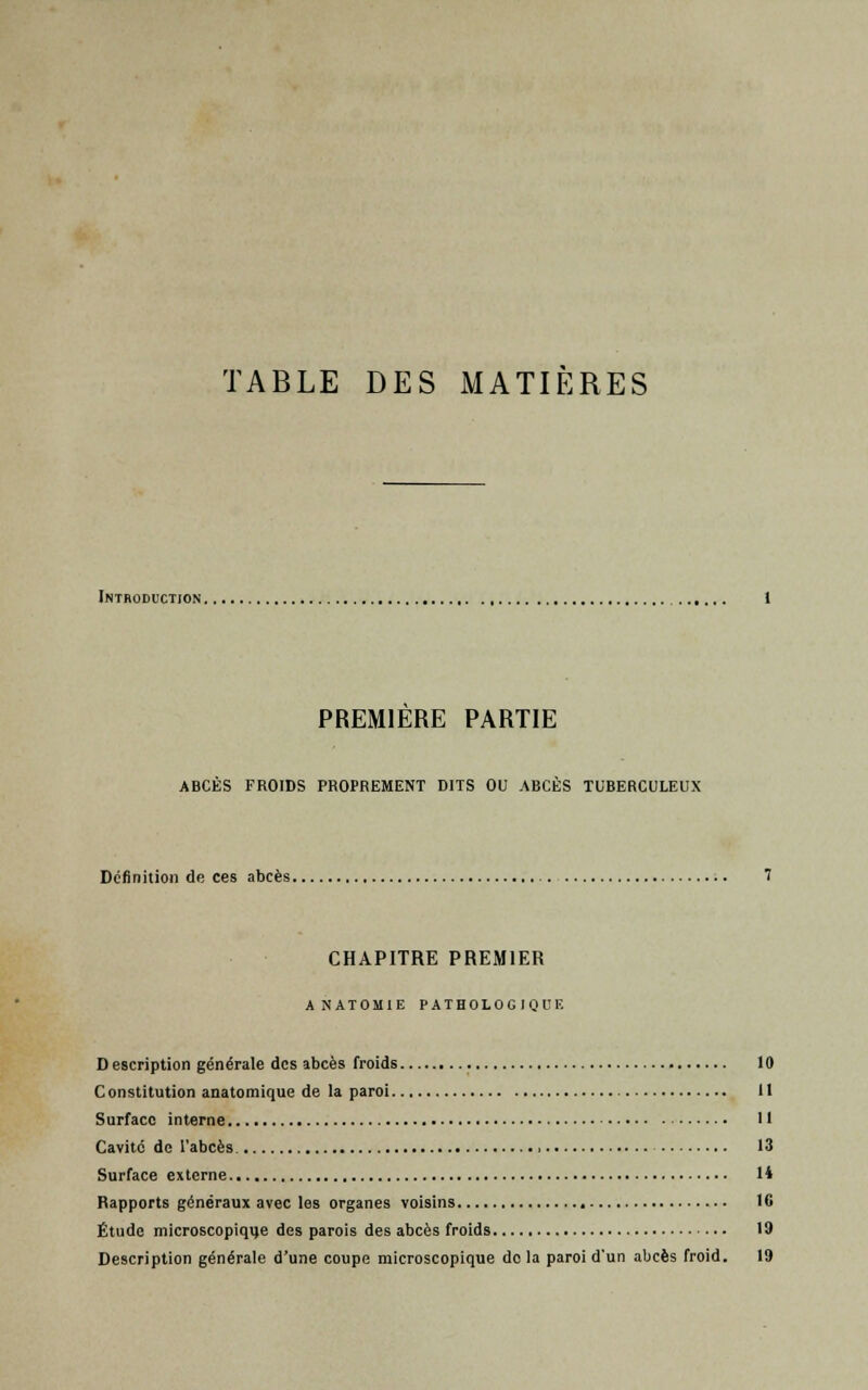 TABLE DES MATIÈRES Introduction. PREMIERE PARTIE ABCÈS FROIDS PROPREMENT DITS OU ABCÈS TUBERCULEUX Définition de ces abcès. CHAPITRE PREMIER ANATOMIE PATHOLOGIQUE Description générale des abcès froids 10 Constitution anatomique de la paroi 11 Surface interne Il Cavité de l'abcès 13 Surface externe 14 Rapports généraux avec les organes voisins 16 Étude microscopique des parois des abcès froids 19 Description générale d'une coupe microscopique do la paroi d'un abcès froid. 19