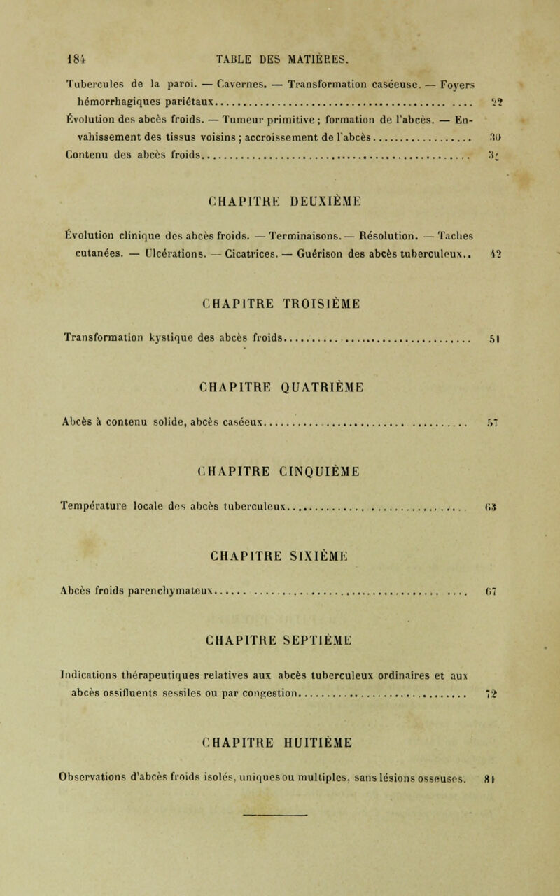Tubercules de la paroi.—Cavernes. — Transformation caséeuse. — Foyers hémorrhagiques pariétaux 52 Évolution des abcès froids. — Tumeur primitive ; formation de l'abcès. — En- vahissement des tissus voisins ; accroissement de l'abcès •!!> Contenu des abcès froids :!■ CHAPITRE DEUXIEME Evolution clinique des abcès froids. —Terminaisons.— Résolution. —Taches cutanées. — LTcérations. —Cicatrices. — Guérison des abcès tuberculeux.. *? CHAPITRE TROISIEME Transformation kystique des abcès froids 51 CHAPITRE QUATRIÈME Abcès k contenu solide, abcès caséeux r»7 CHAPITRE CINQUIÈME Température locale des abcès tuberculeux (!S CHAPITRE SIXIÈME Abcès froids parencliymateux 07 CHAPITRE SEPTIÈME Indications thérapeutiques relatives aux abcès tuberculeux ordinaires et au s abcès ossifluents sessiles ou par congestion 72 CHAPITRE HUITIÈME Observations d'abcès froids isolés, uniques ou multiples, sans lésions osseuses. 8 (