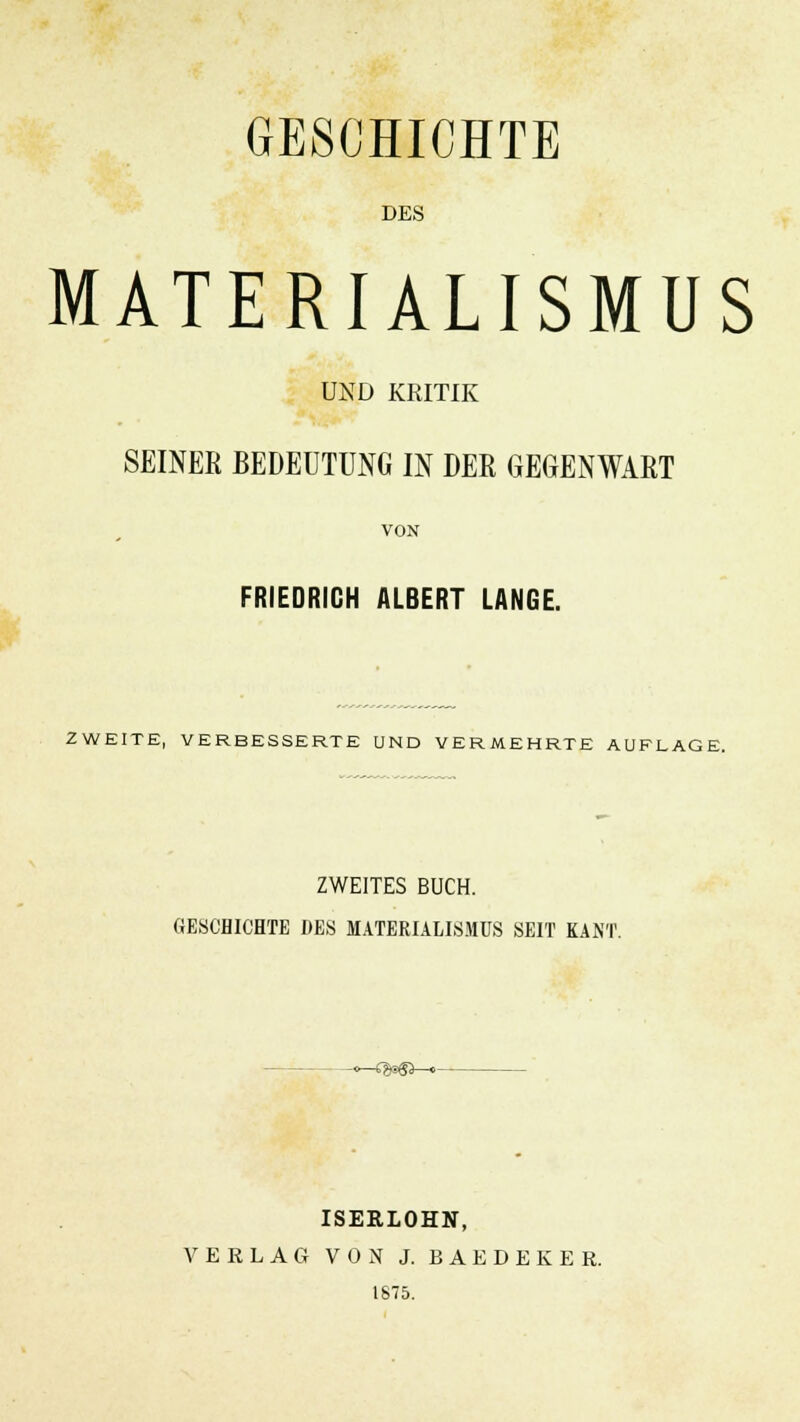 GESCHICHTE DES MATERIALISMUS UND KRITIK SEINER BEDEUTUNG IN DER GEGENWART VON FRIEDRICH ALBERT LANGE. ZWEITE, VERBESSERTE UND VERMEHRTE AUFLAGE. ZWEITES BUCH. GESCHICHTE DES MATERIALISMUS SEIT KAN'I -<^-»:>>>«a—« ISERLOHN, VERLAG VON J. BAEDEKER. 1875.