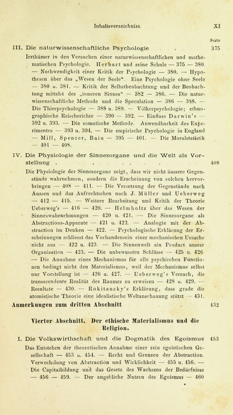Seite III. Die naturwissenschaftliche Psychologie . 375 Irrthiimer in den Versuchen einer naturwissenschaftlichen und mathe- matischen Psychologie. Her bar t und seine Schule — 375 — 380. — Notwendigkeit einer Kritik der Psychologie — 380. — Hypo- thesen über das „Wesen der Seele Eine Psychologie ohne Seele — 3S0 u. 381. — Kritik der Selbstbeobachtung und der Beobach- tung mittelst des „inneren Sinnes — 382 — 386. — Die natur- wissenschaftliche Methode und die Speculation — 386 — 3S8. — Die Thievpsychologie — 388 u. 389. — Volkerpsychologie; ethno- graphische Reiseberichte — 390 — 392. — Einfluss Darwin's — 392 u. 393. — Die somatische Methode. Anwendbarkeit des Expe- rimentes — 393 u. 394. — Die empirische Psychologie in England — Mill, Spencer, Bain — 395 — 401. — Die Moralstatistik — 401 — 408. IV. Die Physiologie der Sinnesorgane und die Welt als Vor- stellung . . . . . 408 Die Physiologie der Sinnesorgane zeigt, dass wir nicht äussere Gegen- stände wahrnehmen, sondern die Erscheinung von solchen hervor- bringen — 408 — 411. — Die Versetzung der Gegenstände nach Aussen und das Aufrechtsehen nach J. Müller und Ueberweg — 412 — 415. — Weitere Bearbeitung und Kritik der Theorie Ueberweg's — 416 — 420. — Helmholtz über das Wesen der Sinneswahrnehmungen — 420 u. 421. — Die Sinnesorgane als Abstractions-Apparate — 421 u. 422. — Analogie mit der Ab- straction im Denken — 422. — Psychologische Erklärung der Er- scheinungen sehliesst das Vorhandensein einer mechanischen Ursache nicht aus — 422 u. 423. — Die Sinnenwelt ein Product unsrer Organisation — 423. — Die unbewussten Schlüsse — 425 u. 426 — Die Annahme eines Mechanismus für alle psychischen Functio- nen bedingt nicht den Materialismus, weil der Mechanismus selbst nur Vorstellung ist — 426 u. 427. — Ueberweg's Versuch, die transscendente Kealität des Raumes zu erweisen — 428 u. 429. — Resultate — 430. — Rokitansky'! Erklärung, dass grade die atomistische Theorie eine idealistische Weltanschauung stützt — 431. Anmerkungen zum dritten Abschnitt . . 432 Vierter Abschnitt. Der ethische Materialismus und die Religion. I. Die Volkswirthschaft und die Dogmatik des Egoismus 453 Das Entstehen der theoretischen Annahme einer rein egoistischen Ge- sellschaft — 453 u. 454. — Recht und Grenzen der Abstraction. Verwechslung von Abstraction und Wirklichkeit — 455 u. 456. — Die Capitalbildung und das Gesetz des Wachsens der Bedürfnisse — 456 — 459. — Der angebliche Nutzen des Egoismus — 460