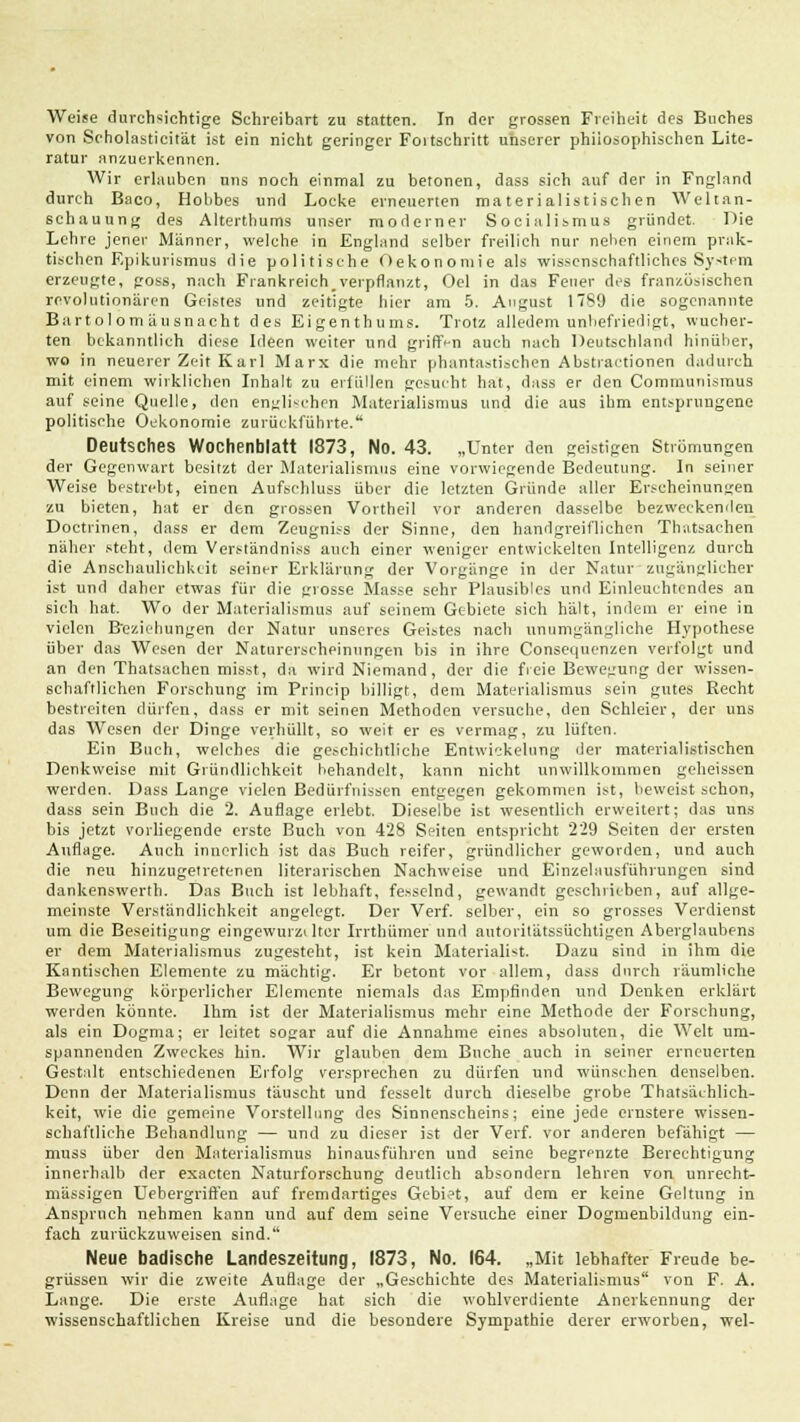 Weise durchsichtige Schreibart zu statten. In der grossen Freiheit des Buches von Seholasticität ist ein nicht geringer Foitschritt unserer philosophischen Lite- ratur anzuerkennen. Wir erlauben uns noch einmal zu betonen, dass sich auf der in Fngland durch Baco, Hobbes und Locke erneuerten materialistischen Weltan- schauung des Alterthums unser moderner Socialismus gründet. Die Lehre jener Männer, welche in England selber freilich nur neben einem prak- tischen F.pikurismus die politische Oekonomie als wissenschaftliches System erzeugte, poss, nach Frankreich.verpflanzt, Oel in das Feuer des franzosischen revolutionären Geistes und zeitigte hier am 5. August ITS'J die sogenannte Bart olom äusnacht des Eigenthums. Trotz alledem unbefriedigt, wucher- ten bekanntlich diese Ideen weiter und griff-n auch nach Deutschland hinüber, wo in neuerer Zeit Karl Marx die mehr phantastischen Abstractionen dadurch mit einem wirklichen Inhalt zu erfüllen gesucht hat, dass er den Communismus auf seine Quelle, den englischen Materialismus und die aus ihm entsprungene politische Oekonomie zurückführte. Deutsches Wochenblatt 1873, No. 43. „Unter den geistigen Strömungen der Gegenwart besitzt der Materialismus eine vorwiegende Bedeutung. In seiner Weise bestrebt, einen Aufschluss über die letzten Gründe aller Erscheinungen zu bieten, hat er den grossen Vortheil vor anderen dasselbe bezweckenden Doctrinen, dass er dem Zeugniss der Sinne, den handgreiflichen Thatsachen näher steht, dem Verständniss auch einer weniger entwickelten Intelligenz durch die Anschaulichkeit seiner Erklärung der Vorgänge in der Naturzugänglicher ist und daher etwas für die grosse Masse sehr Plausibles und Einleuchtendes an sich hat. Wo der Materialismus auf seinem Gebiete sich hält, indem er eine in vielen Beziehungen der Natur unseres Geistes nach unumgängliche Hypothese über das Wesen der Naturerscheinungen bis in ihre Consequenzen verfolgt und an den Thatsachen misst, da wird Niemand, der die freie Bewegung der wissen- schaftlichen Forschung im Princip billigt, dem Materialismus sein gutes Recht bestreiten dürfen, dass er mit seinen Methoden versuche, den Schleier, der uns das Wesen der Dinge verhüllt, so weit er es vermag, zu lüften. Ein Buch, welches die geschichtliche Entwicklung der materialistischen Denkweise mit Gründlichkeit behandelt, kann nicht unwillkommen geheissen werden. Dass Lange vielen Bedürfnissen entgegen gekommen ist, beweist schon, dass sein Buch die 2. Auflage erlebt. Dieselbe ist wesentlich erweitert; das uns bis jetzt vorliegende erste Buch von 428 Seiten entspricht 229 Seiten der ersten Auflage. Auch innerlieh ist das Buch reifer, gründlicher geworden, und auch die neu hinzugetretenen literarischen Nachweise und Einzelausführungen sind dankenswertb. Das Buch ist lebhaft, fesselnd, gewandt geschrieben, auf allge- meinste Verständlichkeit angelegt. Der Verf. selber, ein so grosses Verdienst um die Beseitigung eingewurzelter Irrthümer und autoritätssüchtigen Aberglaubens er dem Materialismus zugesteht, ist kein Materialist. Dazu sind in ihm die Kantischen Elemente zu mächtig. Er betont vor allem, dass durch räumliche Bewegung körperlicher Elemente niemals das Empfinden und Denken erklärt werden könnte. Ihm ist der Materialismus mehr eine Methode der Forschung, als ein Dogma; er leitet sogar auf die Annahme eines absoluten, die Welt um- spannenden Zweckes hin. Wir glauben dem Buche auch in seiner erneuerten Gestalt entschiedenen Erfolg versprechen zu dürfen und wünschen denselben. Denn der Materialismus täuscht und fesselt durch dieselbe grobe Thatsächlich- keit, wie die gemeine Vorstellung des Sinnenscheins; eine jede ernstere wissen- schaftliche Behandlung — und zu dieser ist der Verf. vor anderen befähigt — muss über den Materialismus hinausführen und seine begrenzte Berechtigung innerhalb der exaeten Naturforschung deutlich absondern lehren von unrecht- mässigen Uebergriffen auf fremdartiges Gebiet, auf dem er keine Geltung in Anspruch nehmen kann und auf dem seine Versuche einer Dogmenbildung ein- fach zurückzuweisen sind. Neue badische Landeszeitung, 1873, No. 164. „Mit lebhafter Freude be- grüssen wir die zweite Auflage der „Geschichte des Materialismus von F. A. Lange. Die erste Auflage hat sich die wohlverdiente Anerkennung der wissenschaftlichen Kreise und die besondere Sympathie derer erworben, wel-