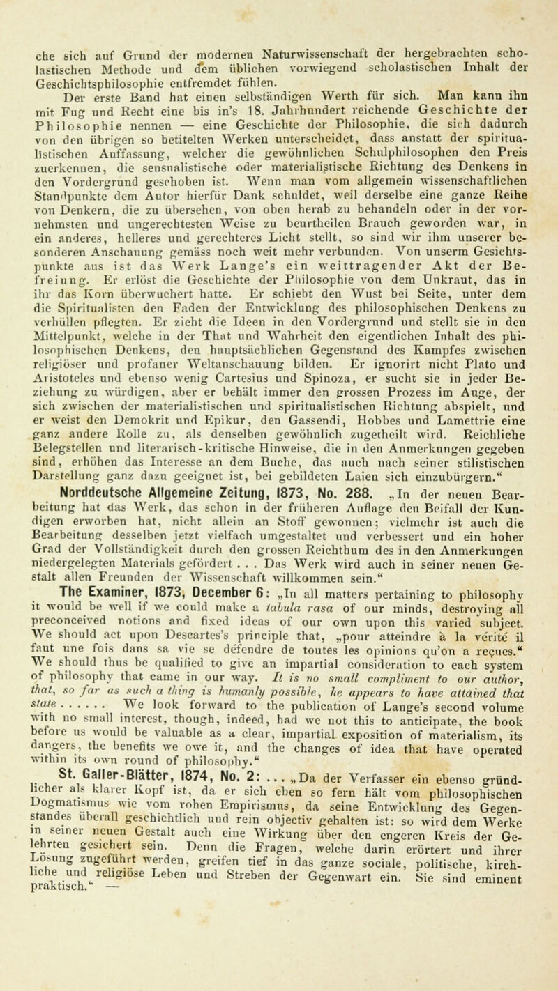 che sich auf Grund der modernen Naturwissenschaft der hergebrachten scho- lastischen Methode und dem üblichen vorwiegend scholastischen Inhalt der Geschiehtsphilosophie entfremdet fühlen. Der erste Band hat einen selbständigen Werth für sich. Man kann ihn mit Fug und Eecht eine bis in's 18. Jahrhundert reichende Geschichte der Philosophie nennen — eine Geschichte der Philosophie, die sich dadurch von den übrigen so betitelten Werken unterscheidet, dass anstatt der spiritua- listischen Auffassung, welcher die gewöhnlichen Schulphilosophen den Preis zuerkennen, die sensualistische oder materialistische Richtung des Denkens in den Vordergrund geschoben ist. Wenn man vom allgemein wissenschaftlichen Standpunkte dem Autor hierfür Dank schuldet, weil derselbe eine ganze Reihe von Denkern, die zn übersehen, von oben herab zu behandeln oder in der vor- nehmsten und ungerechtesten Weise zu beurtheilen Brauch geworden war, in ein anderes, helleres und gerechteres Licht stellt, so sind wir ihm unserer be- sonderen Anschauung gemäss noch weit mehr verbunden. Von unserm Gesichts- punkte aus ist das Werk Lange's ein weittragender Akt der Be- freiung. Er erlöst die Geschichte der Philosophie von dem Unkraut, das in ihr das Korn überwuchert hatte. Er schiebt den Wust bei Seite, unter dem die Spiritunlisten den Faden der Entwicklung des philosophischen Denkens zu verhüllen pflegten. Er zieht die Ideen in den Vordergrund und stellt sie in den Mittelpunkt, welche in der That und Wahrheit den eigentlichen Inhalt des phi- losophischen Denkens, den hauptsächlichen Gegenstand des Kampfes zwischen religiöser und profaner Weltanschauung bilden. Er ignorirt nicht Pinto und Aristoteles und ebenso wenig Cartesius und Spinoza, er sucht sie in jeder Be- ziehung zu würdigen, aber er behält immer den grossen Prozess im Auge, der sich zwischen der materialistischen und spiritualistischen Richtung abspielt, und er weist den Demokrit und Epikur, den Gassendi, Hobbes und Lamettrie eine ganz andere Rolle zu, als denselben gewöhnlich zugetheilt wird. Reichliche Belegstellen und literarisch-kritische Hinweise, die in den Anmerkungen gegeben sind, erhöhen das Interesse an dem Buche, das auch nach seiner stilistischen Darstellung ganz dazu geeignet ist, bei gebildeten Laien sich einzubürgern. Norddeutsche Allgemeine Zeitung, 1873, No. 288. „In der neuen Bear- beitung hat das Werk, das schon in der früheren Auflage den Beifall der Kun- digen erworben hat, nicht allein an Stoff gewonnen; vielmehr ist auch die Bearbeitung desselben jetzt vielfach umgestaltet und verbessert und ein hoher Grad der Vollständigkeit durch den grossen Reichthum des in den Anmerkungen niedergelegten Materials gefördert. . . Das Werk wird auch in seiner neuen Ge- stalt allen Freunden der Wissenschaft willkommen sein. The Examiner, 1873, December6: „In all matters pertaining to philosophy it would be well if we could make a tabula rasa of our minds, destroying all preconeeived notions and fixed ideas of our own upon this varied subjeet. We sbould act upon Descartes's principle that, „pour atteindre ä la ve'rite' il faut une fois dans sa vie se de'fendre de toutes les opinions qu'on a recues. We should thus be qualified to give an impartial consideration to each System of philosophy that came in our way. It is no small compliment to our author, that, so far as such a tfiing is humanhj possib/e, he appears to have attained that *'?'« We Iook forward to the publication of Lange's second volume with no small interest, though, indeed, had we not this to antieipate, the book before us would be valuable as a clear, impartial exposition of materialism, its dangers, the benefits we owe it, and the changes of idea that have operated within its own round of philosophy. St. Galler-Blätter, 1874, No. 2: ... „Da der Verfasser ein ebenso gründ- licher als klarer Kopf ist, da er sich eben so fern hält vom philosophischen Dogmatismus wie vom rohen Empirismus, da seine Entwicklung des Gegen- standes überall geschichtlich und rein objeetiv gehalten ist: so wird dem Werke in seiner neuen Gestalt auch eine Wirkung über den engeren Kreis der Ge- lehrten gesichert sein. Denn die Fragen, welche darin erörtert und ihrer Losung zugeführt werden, greifen tief in das ganze sociale, politische, kirch- liche und religiöse Leben und Streben der Gegenwart ein. Sie sind eminent praktisch. —