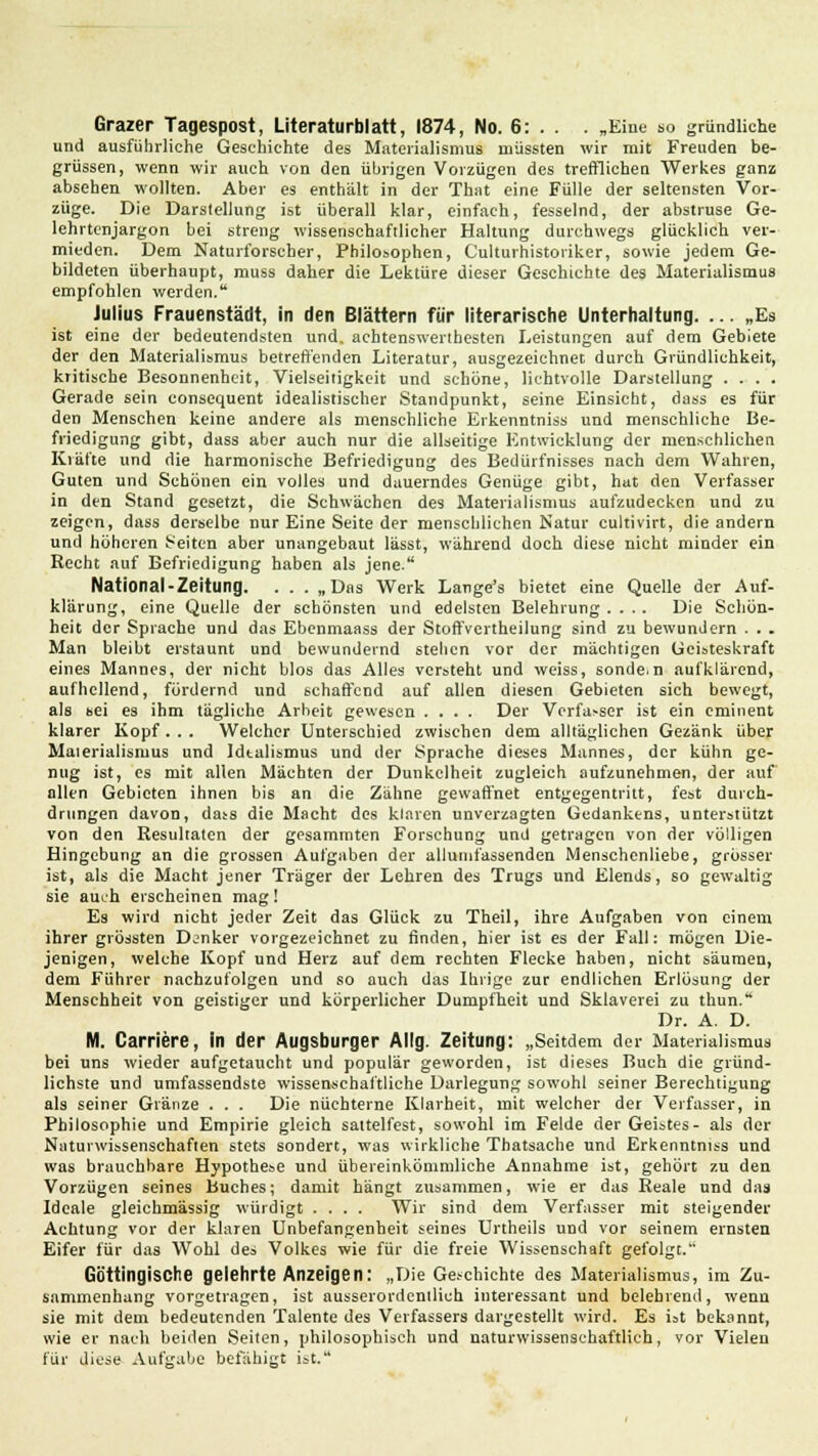 Grazer Tagespost, Literaturblatt, 1874, No. 6: . . . „Eine so gründliche und ausführliche Geschichte des Materialismus müssten wir mit Freuden be- grüssen, wenn wir auch von den übrigen Vorzügen des trefflichen Werkes ganz absehen wollten. Aber es enthält in der That eine Fülle der seltensten Vor- züge. Die Darstellung ist überall klar, einfach, fesselnd, der abstruse Ge- lehrtenjargon bei streng wissenschaftlicher Haltung durchwegs glücklich ver- mieden. Dem Naturforscher, Philosophen, Culturhistoriker, sowie jedem Ge- bildeten überhaupt, muss daher die Lektüre dieser Geschichte des Materialismus empfohlen werden. Julius Frauenstädt, in den Blättern für literarische Unterhaltung. ... „Es ist eine der bedeutendsten und. achtenswertbesten Leistungen auf dem Gebiete der den Materialismus betreffenden Literatur, ausgezeichnet durch Gründlichkeit, kritische Besonnenheit, Vielseitigkeit und schöne, lichtvolle Darstellung .... Gerade sein consequent idealistischer Standpunkt, seine Einsicht, dass es für den Menschen keine andere als menschliche Erkenntniss und menschliche Be- friedigung gibt, dass aber auch nur die allseitige Entwicklung der menschlichen Kräfte und die harmonische Befriedigung des Bedürfnisses nach dem Wahren, Guten und Schönen ein volles und dauerndes Genüge gibt, hat den Verfasser in den Stand gesetzt, die Schwächen des Materialismus aufzudecken und zu zeigen, dass derselbe nur Eine Seite der menschlichen Natur eultivirt, die andern und höheren Seiten aber unangebaut lässt, während doch diese nicht minder ein Recht auf Befriedigung haben als jene. National-Zeitung. . . . „Das Werk Lange's bietet eine Quelle der Auf- klärung, eine Quelle der schönsten und edelsten Belehrung .... Die Schön- heit der Sprache und das Ebenmaass der Stoffvertheilung sind zu bewundern . . . Man bleibt erstaunt und bewundernd stehen vor der mächtigen Geisteskraft eines Mannes, der nicht blos das Alles versteht und weiss, sonde.n aufklärend, aufhellend, fördernd und schaffend auf allen diesen Gebieten sich bewegt, als sei es ihm tägliche Arbeit gewesen .... Der Verfasser ist ein eminent klarer Kopf. . . Welcher Unterschied zwischen dem alltäglichen Gezänk über Maierialismus und Idtalismus und der Sprache dieses Mannes, der kühn ge- nug ist, es mit allen Mächten der Dunkelheit zugleich aufzunehmen, der auf allen Gebieten ihnen bis an die Zähne gewaffnet entgegentritt, fest durch- drungen davon, dass die Macht des klaren unverzagten Gedankens, unterstützt von den Resultaten der gesammten Forschung und getragen von der völligen Hingebung an die grossen Aufgaben der allumfassenden Menschenliebe, grösser ist, als die Macht jener Träger der Lehren des Trugs und Elends, so gewaltig sie auch erscheinen mag! Es wird nicht jeder Zeit das Glück zu Theil, ihre Aufgaben von einem ihrer grössten Denker vorgezeichnet zu finden, hier ist es der Fall: mögen Die- jenigen, welche Kopf und Herz auf dem rechten Flecke haben, nicht säumen, dem Führer nachzufolgen und so auch das Ihrige zur endlichen Erlösung der Menschheit von geistiger und körperlicher Dumpfheit und Sklaverei zu thun. Dr. A. D. M. Carriere, in der Augsburger Allg. Zeitung: „Seitdem der Materialismus bei uns wieder aufgetaucht und populär geworden, ist dieses Buch die gründ- lichste und umfassendste wissenschaftliche Darlegung sowohl seiner Berechtigung als seiner Glänze . . . Die nüchterne Klarheit, mit welcher der Verfasser, in Philosophie und Empirie gleich sattelfest, sowohl im Felde der Geistes- als der Naturwissenschaften stets sondert, was wirkliche Thatsache und Erkenntniss und was brauchbare Hypothese und übereinkömmliche Annahme ist, gehört zu den Vorzügen seines Buches; damit hängt zusammen, wie er das Reale und das Ideale gleichmässig würdigt .... Wir sind dem Verfasser mit steigender Achtung vor der klaren Unbefangenheit seines Urtheils und vor seinem ernsten Eifer für das Wohl des Volkes wie für die freie Wissenschaft gefolgt. Güttingische gelehrte Anzeigen: „Die Geschichte des Materialismus, im Zu- sammenhang vorgetragen, ist ausserordenilich interessant und belehrend, wenn sie mit dem bedeutenden Talente des Verfassers dargestellt wird. Es ist bekannt, wie er nach beiden Seiten, philosophisch und naturwissenschaftlich, vor Vielen für diese Aufgabe befähigt ist.