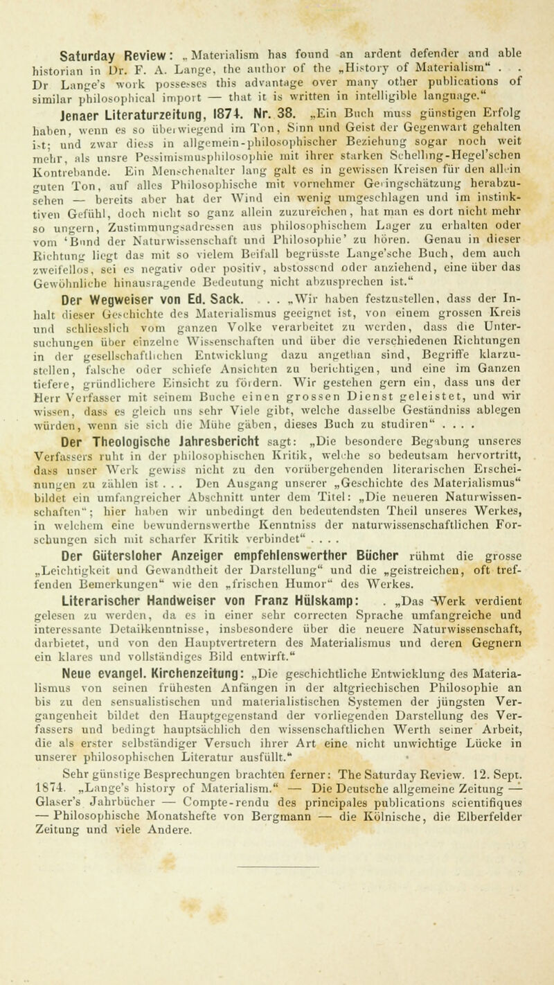 Saturday Review: .. Materialism has fonnd an ardent defender and able historian in Dr. F. A. Lange, the author of tlie „History of Materialism . . Dr Lange's work posse.-scs this advantage over many other publications of similar philosophical import — that it is written in intelligible language. Jenaer Literaturzeitung, 1874. Nr. 38. „Ein Buch muss günstigen Erfolg haben, wenn es so übei wiegend im Ton, Sinn und Geist der Gegenwart gehalten i.-t; und zwar die^s in allgemein-philosophischer Beziehung sogar noch weit mehr, als unsre Pessimismusphilosophie mit ihrer starken Schellmg-Hegel'schen Kontrebande: Ein Menschenalter lang galt es in gewissen Kreisen für den allein guten Ton, auf alles Philosophische mit vornehmer Geringschätzung herabzu- sehen — bereits aber hat der Wind ein wenig umgeschlagen und im instink- tiven Gefühl, doch nicht so ganz allein zuzureichen, hat man es dort nicht mehr so ungern, Zustimmungsadressen aus philosophischem Lager zu erhalten oder vom 'Bund der Naturwissenschaft und Philosophie' zu hören. Genau in dieser Richtung liegt das mit so vielem Beifall begrüsste Lange'sche Buch, dem auch zweifellos, sei es negativ oder positiv, abstossend oder anziehend, eine über das Gewöhnliche hinausragende Bedeutung nicht abzusprechen ist. Der Wegweiser von Ed. Sack. . . .Wir haben festzustellen, dass der In- halt dieser Geschichte des Materialismus geeignet ist, von einem grossen Kreis und schliesslich vom ganzen Volke verarbeitet zu werden, dass die Unter- suchungen über einzelne Wissenschaften und über die verschiedenen Richtungen in der gesellschaftlichen Entwicklung dazu angethan sind, Begriffe klarzu- stellen, falsche oder schiefe Ansichten zu berichtigen, und eine im Ganzen tiefere, gründlichere Einsicht zu föidern. Wir gestehen gern ein, dass uns der Herr Verfasser mit seinem Buche einen grossen Dienst geleistet, und wir wissen, dass es gleich uns sehr Viele gibt, welche dasselbe Geständniss ablegen würden, wenn sie sich die Mühe gäben, dieses Buch zu studiren .... Der Theologische Jahresbericht sagt: „Die besondere Begabung unseres Verfasseis ruht in der philosophischen Kritik, welche so bedeutsam hervortritt, dass unser Werk gewiss nicht zu den vorübergehenden literarischen Erschei- nungen zu zählen ist . . . Den Ausgang unserer „Geschichte des Materialismus bildet ein umfangreicher Abschnitt unter dem Titel: „Die neueren Naturwissen- schaften; hier haben wir unbedingt den bedeutendsten Theil unseres Werkes, in welchem eine bewundernswerte Kenntniss der naturwissenschaftlichen For- schungen sich mit scharfer Kritik verbindet .... Der Gütersloher Anzeiger empfehlenswerter Bücher rühmt die grosse „Leichtigkeit und Gewandtheit der Darstellung und die „geistreichen, oft tref- fenden Bemerkungen wie den „frischen Humor des Werkes. Literarischer Handweiser von Franz Hülskamp: . „Das -Werk verdient gelesen zu werden, da es in einer sehr correcten Sprache umfangreiche und interessante Detailkenntnisse, insbesondere über die neuere Naturwissenschaft, darbietet, und von den Hauptvertretern des Materialismus und deren Gegnern ein klares und vollständiges Bild entwirft. Neue evangel. Kirchenzeitung: „Die geschichtliche Entwicklung des Materia- lismus von seinen frühesten Anfängen in der altgriechischen Philosophie an bis zu den sensualistischen und materialistischen Systemen der jüngsten Ver- gangenheit bildet den Hauptgegenstand der vorliegenden Darstellung des Ver- fassers und bedingt hauptsächlich den wissenschaftlichen Werth seiner Arbeit, die als erster selbständiger Versuch ihrer Art eine nicht unwichtige Lücke in unserer philosophischen Literatur ausfüllt. Sehr günstige Besprechungen brachten ferner: The Saturday Review. 12. Sept. 1874. „Lange's history of Materialism. — Die Deutsche allgemeine Zeitung — Glaser's Jahrbücher — Compte-rendu des principales publications scientifiques — Philosophische Monatshefte von Bergmann — die Kölnische, die Elberfelder Zeitung und viele Andere.