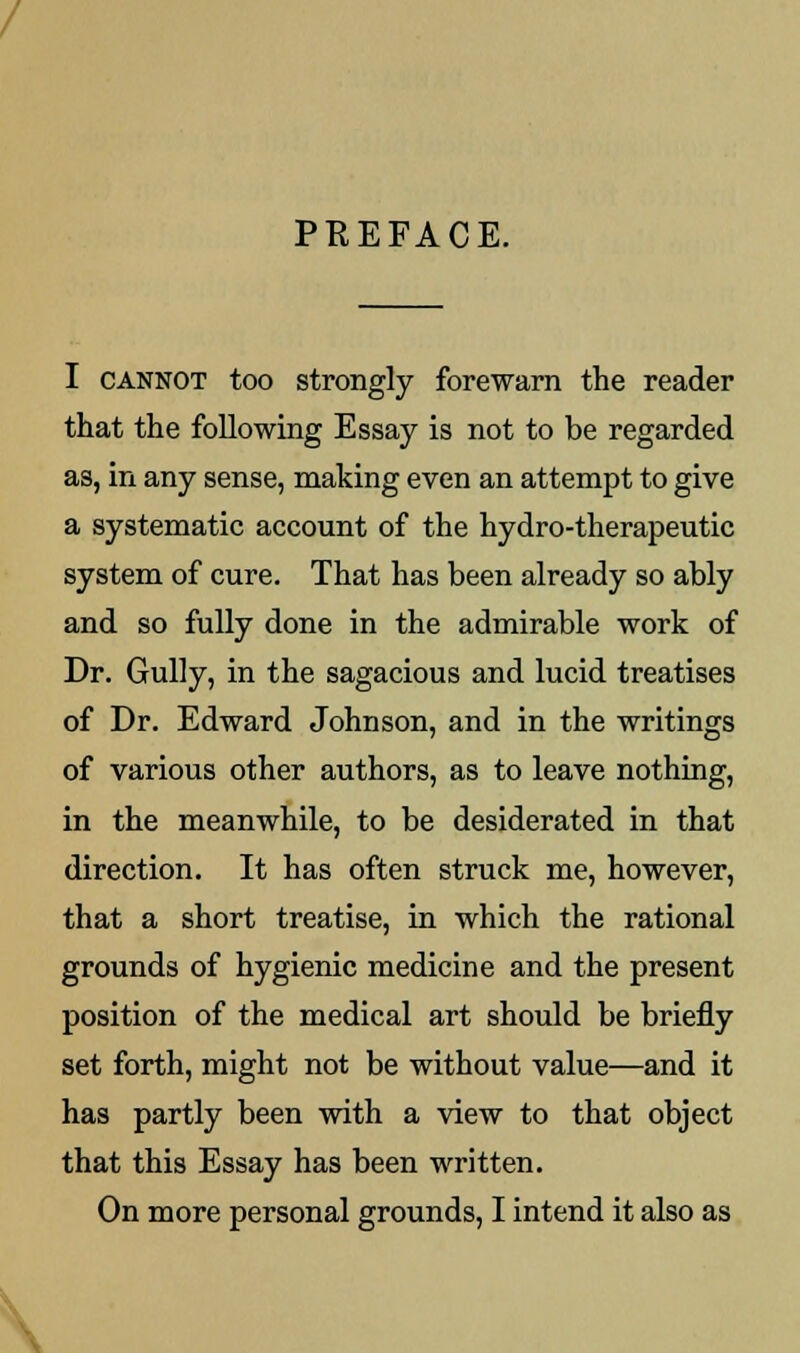 PREFACE. I cannot too strongly forewarn the reader that the following Essay is not to be regarded as, in any sense, making even an attempt to give a systematic account of the hydro-therapeutic system of cure. That has been already so ably and so fully done in the admirable work of Dr. Gully, in the sagacious and lucid treatises of Dr. Edward Johnson, and in the writings of various other authors, as to leave nothing, in the meanwhile, to be desiderated in that direction. It has often struck me, however, that a short treatise, in which the rational grounds of hygienic medicine and the present position of the medical art should be briefly set forth, might not be without value—and it has partly been with a view to that object that this Essay has been written. On more personal grounds, I intend it also as