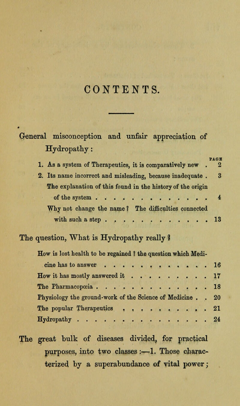 CONTENTS. General misconception and unfair appreciation of Hydropathy : PASS 1. As a system of Therapeutics, it is comparatively new . 2 2. Its name incorrect and misleading, because inadequate . 3 The explanation of this found in the history of the origin of the system 4 Why not change the name ? The difficulties connected with such a step 13 The question, What is Hydropathy really ? How is lost health to be regained ? the question which Medi- cine has to answer 16 How it has mostly answered it 17 The Pharmacopoeia 18 Physiology the ground-work of the Science of Medicine . . 20 The popular Therapeutics . , 21 Hydropathy 24 The great bulk of diseases divided, for practical purposes, into two classes:—1. Those charac- terized by a superabundance of vital power;