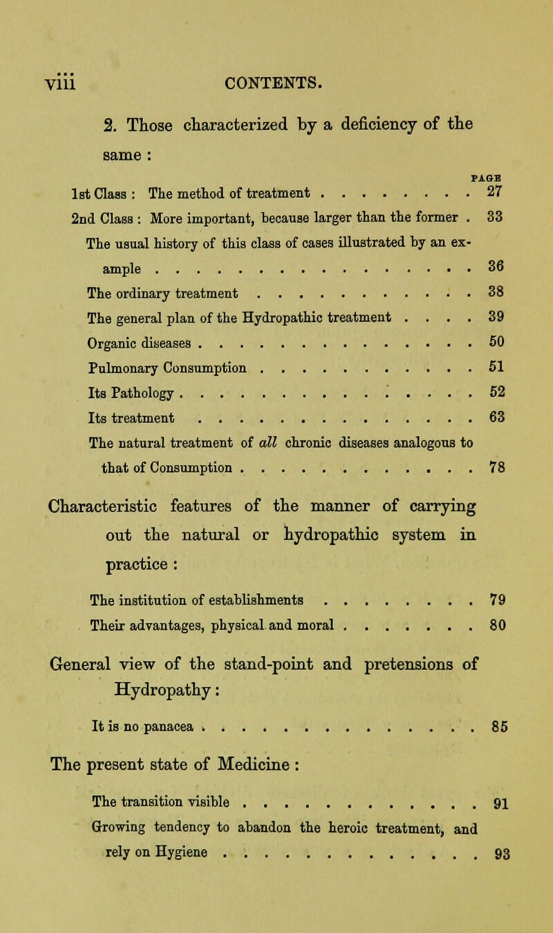 2. Those characterized by a deficiency of the same : PiOB 1st Class: The method of treatment 27 2nd Class : More important, because larger than the former . 33 The usual history of this class of cases illustrated by an ex- ample 36 The ordinary treatment 38 The general plan of the Hydropathic treatment .... 39 Organic diseases 50 Pulmonary Consumption 51 Its Pathology ; .... 52 Its treatment 63 The natural treatment of all chronic diseases analogous to that of Consumption 78 Characteristic features of the manner of carrying out the natural or hydropathic system in practice : The institution of establishments 79 Their advantages, physical and moral 80 General view of the stand-point and pretensions of Hydropathy: It is no panacea 85 The present state of Medicine : The transition visible 91 Growing tendency to abandon the heroic treatment, and rely on Hygiene 93