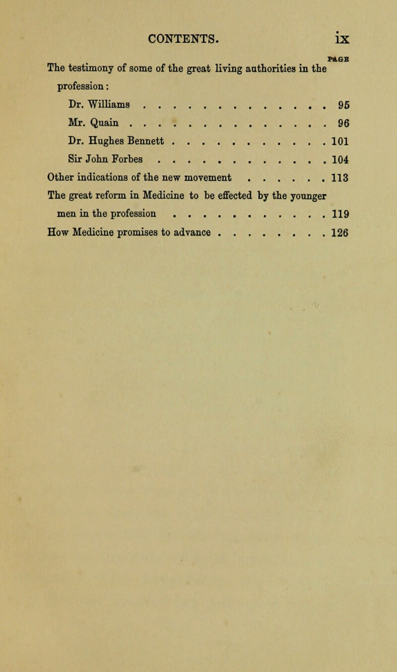 PAGE The testimony of some of the great living authorities hi the profession: Dr. Williams 95 Mr. Quain 96 Dr. Hughes Bennett 101 Sir John Fortes 104 Other indications of the new movement 113 The great reform in Medicine to be effected by the younger men in the profession 119 How Medicine promises to advance 126