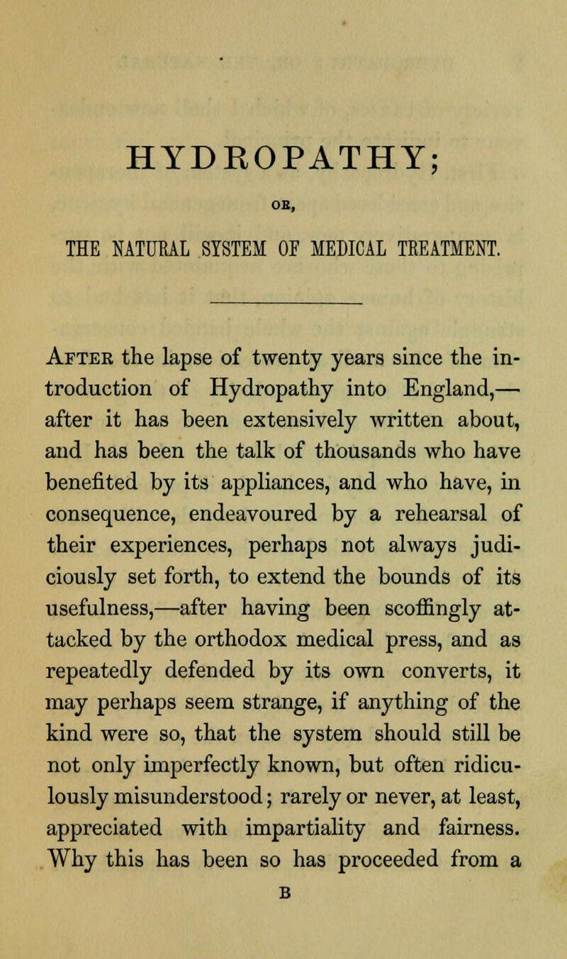 HYDROPATHY; OB, THE NATURAL SYSTEM OF MEDICAL TREATMENT. After the lapse of twenty years since the in- troduction of Hydropathy into England,— after it has been extensively written about, and has been the talk of thousands who have benefited by its appliances, and who have, in consequence, endeavoured by a rehearsal of their experiences, perhaps not always judi- ciously set forth, to extend the bounds of its usefulness,—after having been scoffingly at- tacked by the orthodox medical press, and as repeatedly defended by its own converts, it may perhaps seem strange, if anything of the kind were so, that the system should still be not only imperfectly known, but often ridicu- lously misunderstood; rarely or never, at least, appreciated with impartiality and fairness. Why this has been so has proceeded from a