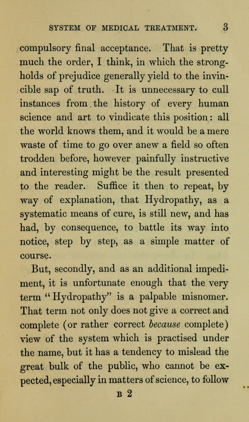 compulsory final acceptance. That is pretty- much the order, I think, in which the strong- holds of prejudice generally yield to the invin- cible sap of truth. -It is unnecessary to cull instances from. the history of every human science and art to vindicate this position: all the world knows them, and it would be a mere waste of time to go over anew a field so often trodden before, however painfully instructive and interesting might be the result presented to the reader. Suffice it then to repeat, by way of explanation, that Hydropathy, as a systematic means of cure, is still new, and has had, by consequence, to battle its way into notice, step by step, as a simple matter of course. But, secondly, and as an additional impedi- ment, it is unfortunate enough that the very term  Hydropathy is a palpable misnomer. That term not only does not give a correct and complete (or rather correct because complete) view of the system which is practised under the name, but it has a tendency to mislead the great bulk of the public, who cannot be ex- pected, especially in matters of science, to follow B 2