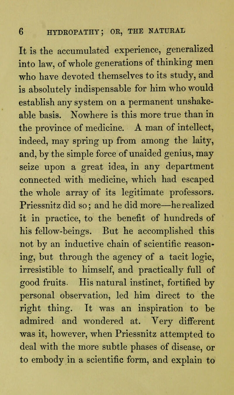 It is the accumulated experience, generalized into law, of whole generations of thinking men who have devoted themselves to its study, and is absolutely indispensable for him who would establish any system on a permanent unshake- able basis. Nowhere is this more true than in the province of medicine. A man of intellect, indeed, may spring up from among the laity, and, by the simple force of unaided genius, may seize upon a great idea, in any department connected with medicine, which had escaped the whole array of its legitimate professors. Priessnitz did so; and he did more—he realized it in practice, to the benefit of hundreds of his fellow-beings. But he accomplished this not by an inductive chain of scientific reason- ing, but through the agency of a tacit logic, irresistible to himself, and practically full of good fruits. His natural instinct, fortified by personal observation, led him direct to the right thing. It was an inspiration to be admired and wondered at. Very different was it, however, when Priessnitz attempted to deal with the more subtle phases of disease, or to embody in a scientific form, and explain to