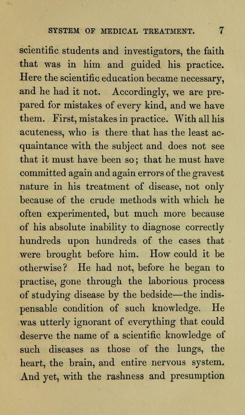 scientific students and investigators, the faith that was in him and guided his practice. Here the scientific education became necessary, and he had it not. Accordingly, we are pre- pared for mistakes of every kind, and we have them. First, mistakes in practice. With all his acuteness, who is there that has the least ac- quaintance with the subject and does not see that it must have been so; that he must have committed again and again errors of the gravest nature in his treatment of disease, not only because of the crude methods with which he often experimented, but much more because of his absolute inability to diagnose correctly hundreds upon hundreds of the cases that were brought before him. How could it be otherwise? He had not, before he began to practise, gone through the laborious process of studying disease by the bedside—the indis- pensable condition of such knowledge. He was utterly ignorant of everything that could deserve the name of a scientific knowledge of such diseases as those of the lungs, the heart, the brain, and entire nervous system. And yet, with the rashness and presumption