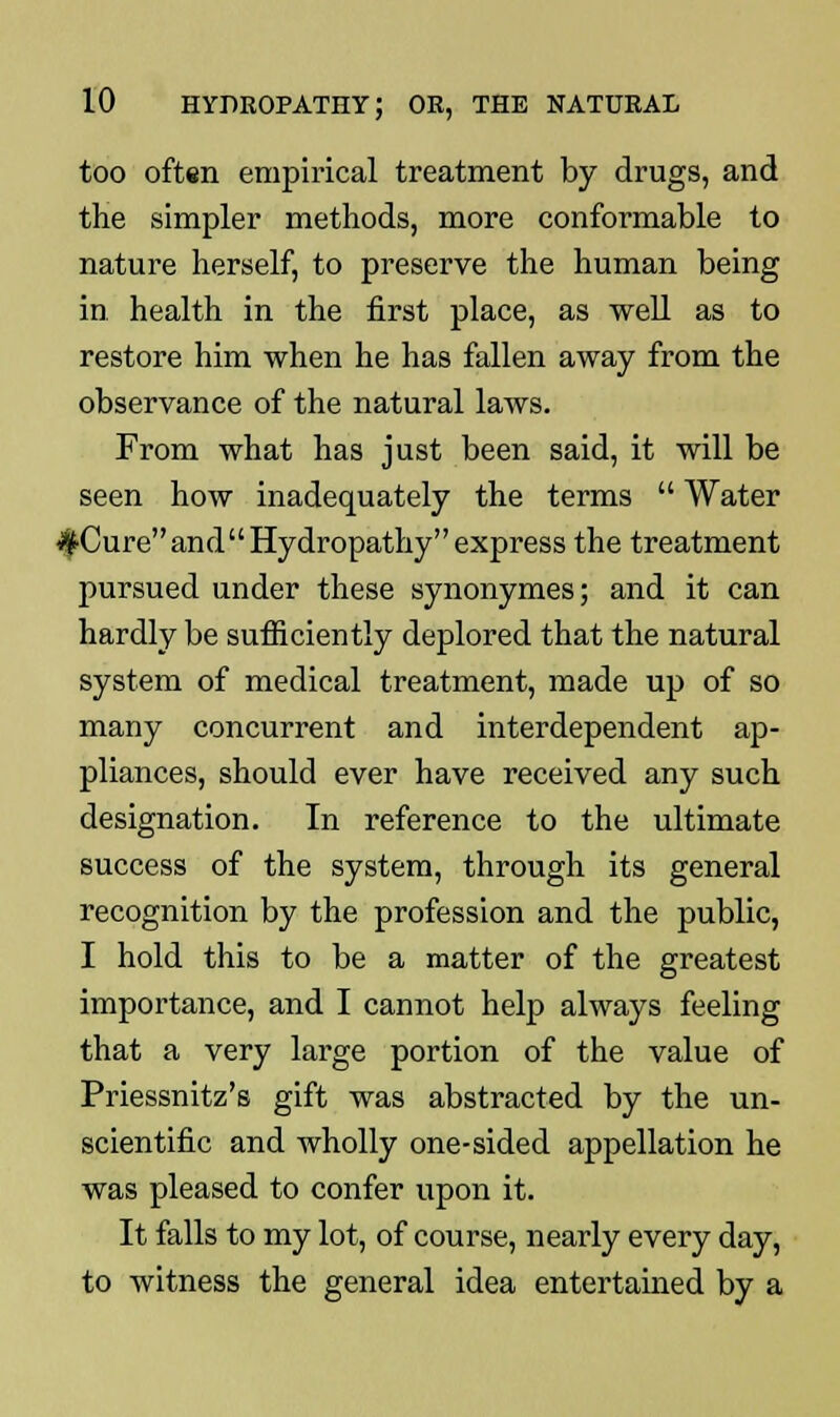 too often empirical treatment by drugs, and the simpler methods, more conformable to nature herself, to preserve the human being in health in the first place, as well as to restore him when he has fallen away from the observance of the natural laws. From what has just been said, it will be seen how inadequately the terms  Water #Cure and Hydropathy express the treatment pursued under these synonymes; and it can hardly be sufficiently deplored that the natural system of medical treatment, made up of so many concurrent and interdependent ap- pliances, should ever have received any such designation. In reference to the ultimate success of the system, through its general recognition by the profession and the public, I hold this to be a matter of the greatest importance, and I cannot help always feeling that a very large portion of the value of Priessnitz's gift was abstracted by the un- scientific and wholly one-sided appellation he was pleased to confer upon it. It falls to my lot, of course, nearly every day, to witness the general idea entertained by a