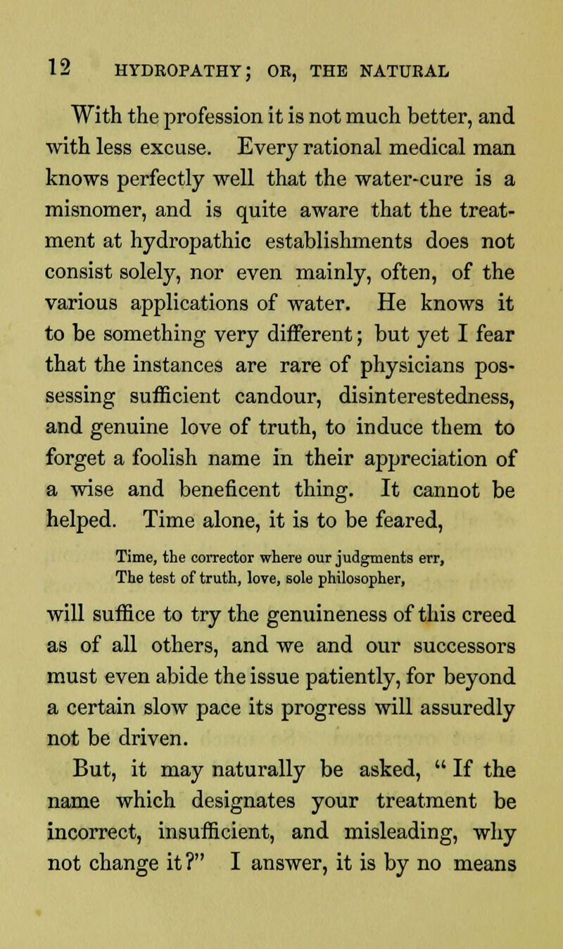 With the profession it is not much better, and with less excuse. Every rational medical man knows perfectly well that the water-cure is a misnomer, and is quite aware that the treat- ment at hydropathic establishments does not consist solely, nor even mainly, often, of the various applications of water. He knows it to be something very different; but yet I fear that the instances are rare of physicians pos- sessing sufficient candour, disinterestedness, and genuine love of truth, to induce them to forget a foolish name in their appreciation of a wise and beneficent thing. It cannot be helped. Time alone, it is to be feared, Time, the corrector where our judgments err, The test of truth, love, sole philosopher, will suffice to try the genuineness of this creed as of all others, and we and our successors must even abide the issue patiently, for beyond a certain slow pace its progress will assuredly not be driven. But, it may naturally be asked,  If the name which designates your treatment be incorrect, insufficient, and misleading, why not change it ? I answer, it is by no means