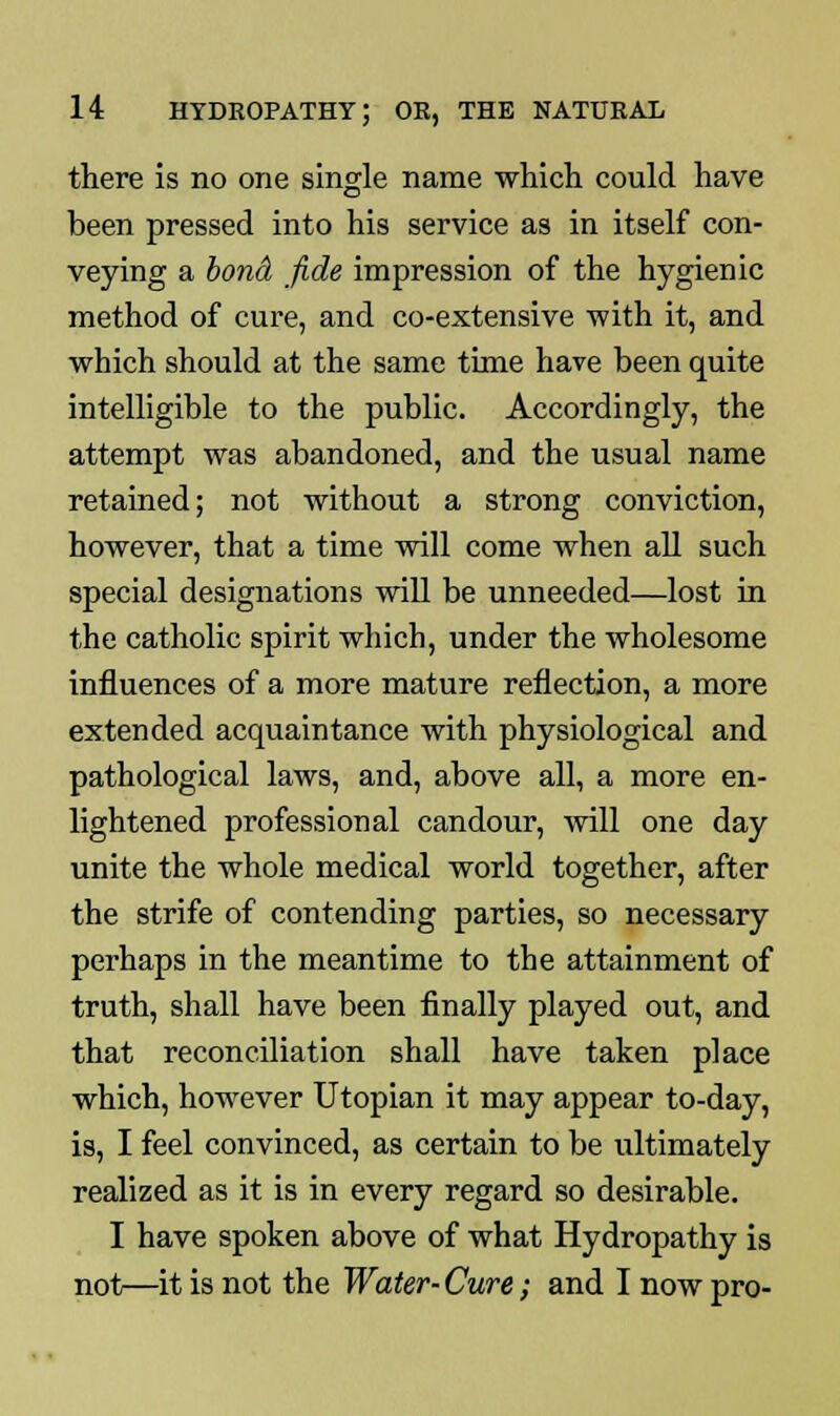 there is no one single name which could have been pressed into his service as in itself con- veying a bond, fide impression of the hygienic method of cure, and co-extensive with it, and which should at the same time have been quite intelligible to the public. Accordingly, the attempt was abandoned, and the usual name retained; not without a strong conviction, however, that a time will come when all such special designations will be unneeded—lost in the catholic spirit which, under the wholesome influences of a more mature reflection, a more extended acquaintance with physiological and pathological laws, and, above all, a more en- lightened professional candour, will one day unite the whole medical world together, after the strife of contending parties, so necessary perhaps in the meantime to the attainment of truth, shall have been finally played out, and that reconciliation shall have taken place which, however Utopian it may appear to-day, is, I feel convinced, as certain to be ultimately realized as it is in every regard so desirable. I have spoken above of what Hydropathy is not—it is not the Water-Cure; and I now pro-