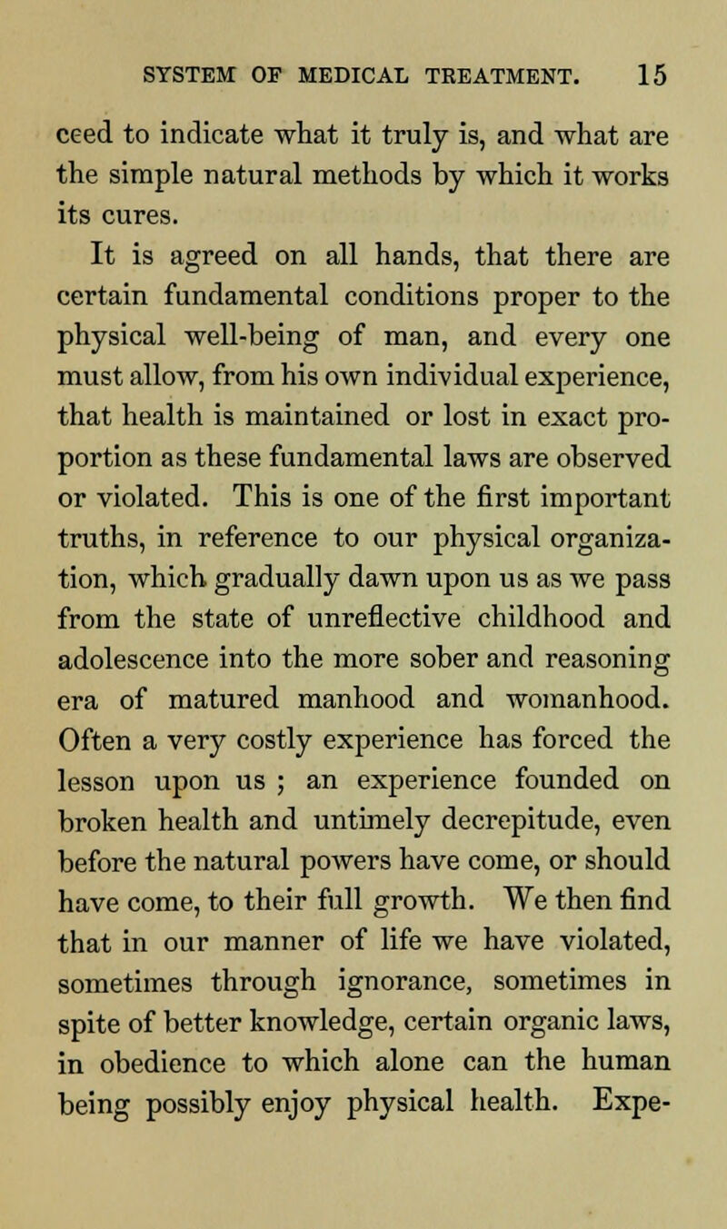 ceed to indicate what it truly is, and what are the simple natural methods by which it works its cures. It is agreed on all hands, that there are certain fundamental conditions proper to the physical well-being of man, and every one must allow, from his own individual experience, that health is maintained or lost in exact pro- portion as these fundamental laws are observed or violated. This is one of the first important truths, in reference to our physical organiza- tion, which gradually dawn upon us as we pass from the state of unreflective childhood and adolescence into the more sober and reasoning era of matured manhood and womanhood. Often a very costly experience has forced the lesson upon us ; an experience founded on broken health and untimely decrepitude, even before the natural powers have come, or should have come, to their full growth. We then find that in our manner of life we have violated, sometimes through ignorance, sometimes in spite of better knowledge, certain organic laws, in obedience to which alone can the human being possibly enjoy physical health. Expe-
