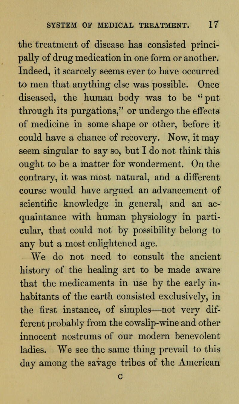 the treatment of disease has consisted princi- pally of drug medication in one form or another. Indeed, it scarcely seems ever to have occurred to men that anything else was possible. Once diseased, the human body was to be put through its purgations, or undergo the effects of medicine in some shape or other, before it could have a chance of recovery. Now, it may seem singular to say so, but I do not think this ought to be a matter for wonderment. On the contrary, it was most natural, and a different course would have argued an advancement of scientific knowledge in general, and an ac- quaintance with human physiology in parti- cular, that could not by possibility belong to any but a most enlightened age. We do not need to consult the ancient history of the healing art to be made aware that the medicaments in use by the early in- habitants of the earth consisted exclusively, in the first instance, of simples—not very dif- ferent probably from the cowslip-wine and other innocent nostrums of our modern benevolent ladies. We see the same thing prevail to this day among the savage tribes of the American c