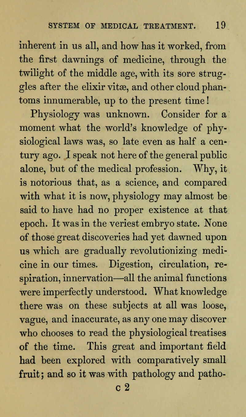 inherent in us all, and how has it worked, from the first dawnings of medicine, through the twilight of the middle age, with its sore strug- gles after the elixir vita?, and other cloud phan- toms innumerable, up to the present time! Physiology was unknown. Consider for a moment what the world's knowledge of phy- siological laws was, so late even as half a cen- tury ago. I speak not here of the general public alone, but of the medical profession. Why, it is notorious that, as a science, and compared with what it is now, physiology may almost be said to have had no proper existence at that epoch. It was in the veriest embryo state. None of those great discoveries had yet dawned upon us which are gradually revolutionizing medi- cine in our times. Digestion, circulation, re- spiration, innervation—all the animal functions were imperfectly understood. What knowledge there was on these subjects at all was loose, vague, and inaccurate, as any one may discover who chooses to read the physiological treatises of the time. This great and important field had been explored with comparatively small fruit; and so it was with pathology and patho- C2