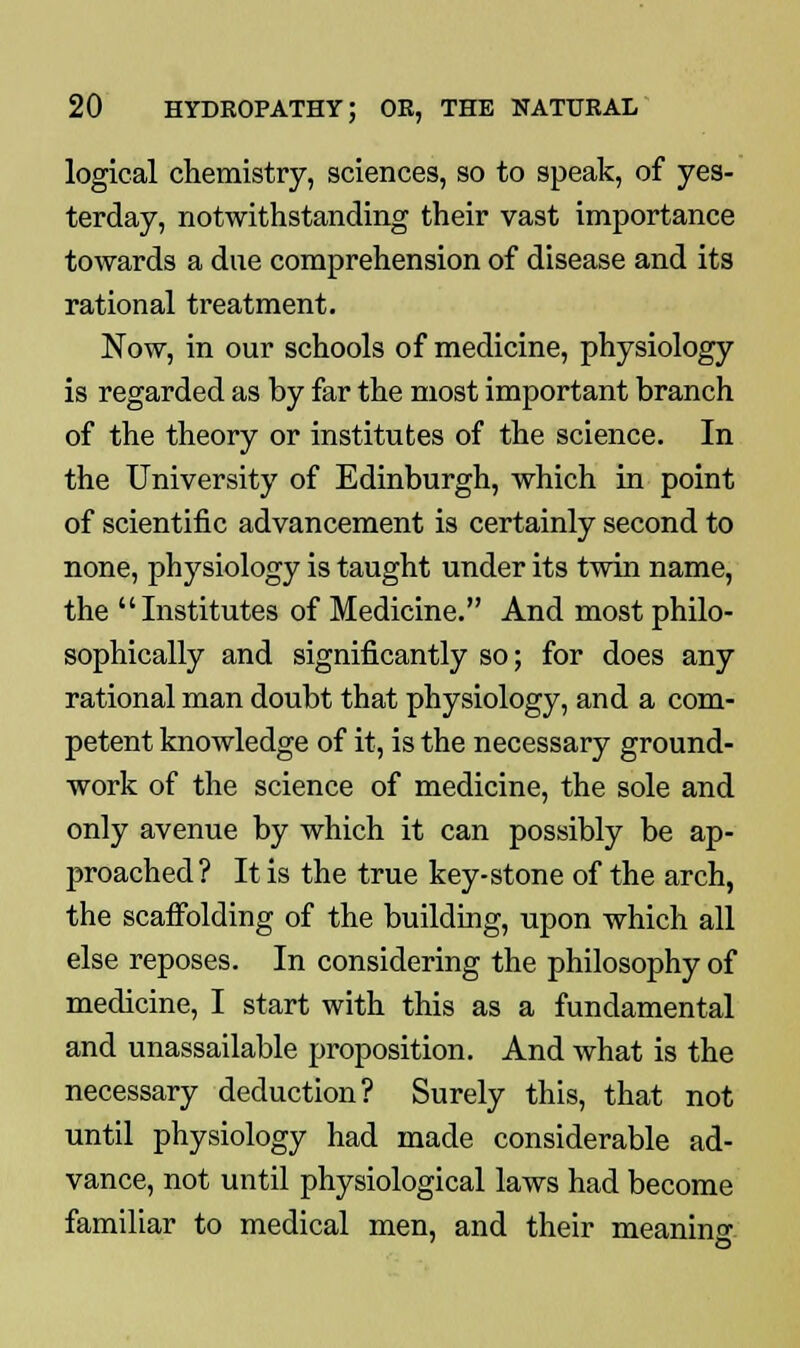 logical chemistry, sciences, so to speak, of yes- terday, notwithstanding their vast importance towards a due comprehension of disease and its rational treatment. Now, in our schools of medicine, physiology is regarded as by far the most important branch of the theory or institutes of the science. In the University of Edinburgh, which in point of scientific advancement is certainly second to none, physiology is taught under its twin name, the Institutes of Medicine. And most philo- sophically and significantly so; for does any rational man doubt that physiology, and a com- petent knowledge of it, is the necessary ground- work of the science of medicine, the sole and only avenue by which it can possibly be ap- proached? It is the true key-stone of the arch, the scaffolding of the building, upon which all else reposes. In considering the philosophy of medicine, I start with this as a fundamental and unassailable proposition. And what is the necessary deduction? Surely this, that not until physiology had made considerable ad- vance, not until physiological laws had become familiar to medical men, and their meaning