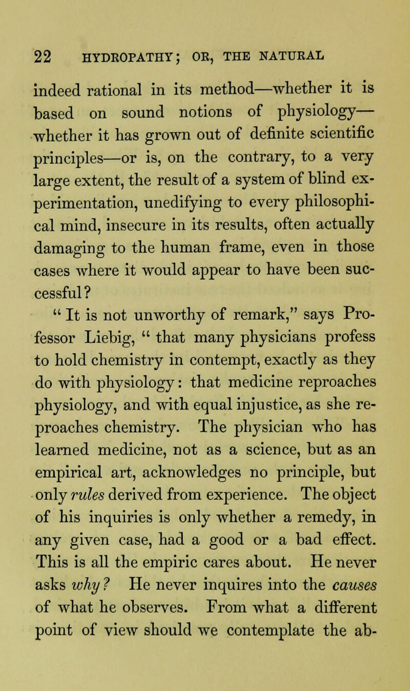 indeed rational in its method—whether it is based on sound notions of physiology— whether it has grown out of definite scientific principles—or is, on the contrary, to a very large extent, the result of a system of blind ex- perimentation, unedifying to every philosophi- cal mind, insecure in its results, often actually damaging to the human frame, even in those cases where it would appear to have been suc- cessful ?  It is not unworthy of remark, says Pro- fessor Liebig,  that many physicians profess to hold chemistry in contempt, exactly as they do with physiology: that medicine reproaches physiology, and with equal injustice, as she re- proaches chemistry. The physician who has learned medicine, not as a science, but as an empirical art, acknowledges no principle, but only rules derived from experience. The object of his inquiries is only whether a remedy, in any given case, had a good or a bad effect. This is all the empiric cares about. He never asks why ? He never inquires into the causes of what he observes. From what a different point of view should we contemplate the ab-