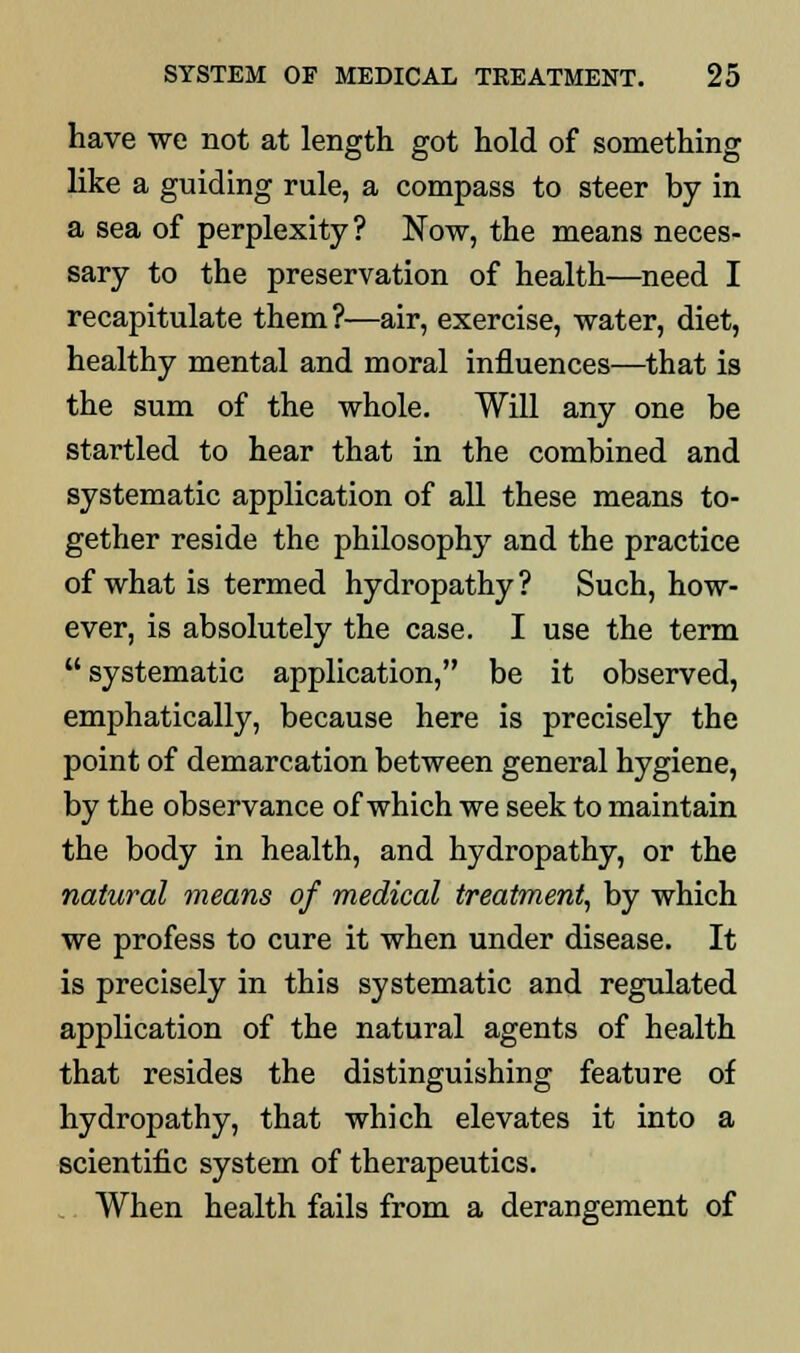 have we not at length got hold of something like a guiding rule, a compass to steer by in a sea of perplexity? Now, the means neces- sary to the preservation of health—need I recapitulate them ?—air, exercise, water, diet, healthy mental and moral influences—that is the sum of the whole. Will any one be startled to hear that in the combined and systematic application of all these means to- gether reside the philosophy and the practice of what is termed hydropathy ? Such, how- ever, is absolutely the case. I use the term  systematic application, be it observed, emphatically, because here is precisely the point of demarcation between general hygiene, by the observance of which we seek to maintain the body in health, and hydropathy, or the natural means of medical treatment, by which we profess to cure it when under disease. It is precisely in this systematic and regulated application of the natural agents of health that resides the distinguishing feature of hydropathy, that which elevates it into a scientific system of therapeutics. When health fails from a derangement of
