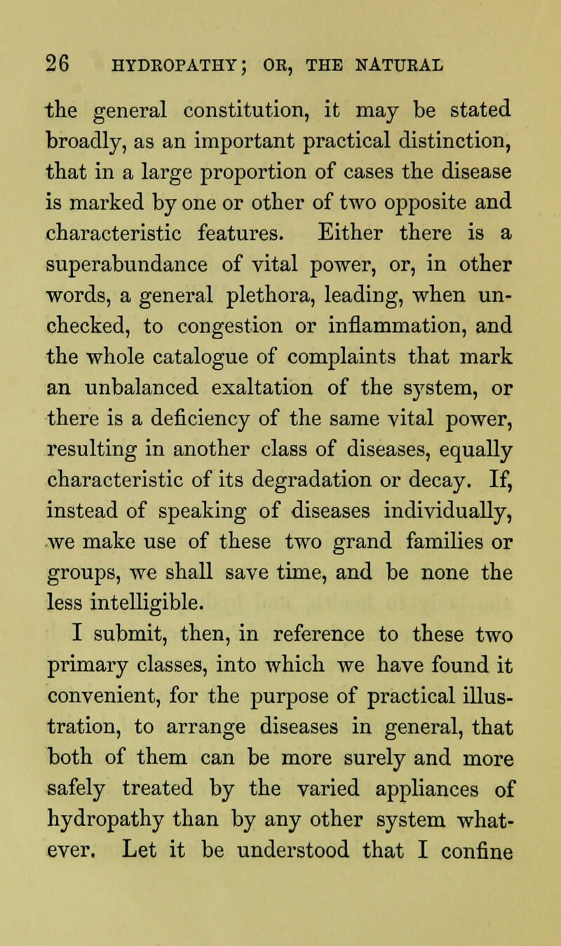 the general constitution, it may be stated broadly, as an important practical distinction, that in a large proportion of cases the disease is marked by one or other of two opposite and characteristic features. Either there is a superabundance of vital power, or, in other words, a general plethora, leading, when un- checked, to congestion or inflammation, and the whole catalogue of complaints that mark an unbalanced exaltation of the system, or there is a deficiency of the same vital power, resulting in another class of diseases, equally characteristic of its degradation or decay. If, instead of speaking of diseases individually, we make use of these two grand families or groups, we shall save time, and be none the less intelligible. I submit, then, in reference to these two primary classes, into which we have found it convenient, for the purpose of practical illus- tration, to arrange diseases in general, that both of them can be more surely and more safely treated by the varied appliances of hydropathy than by any other system what- ever. Let it be understood that I confine