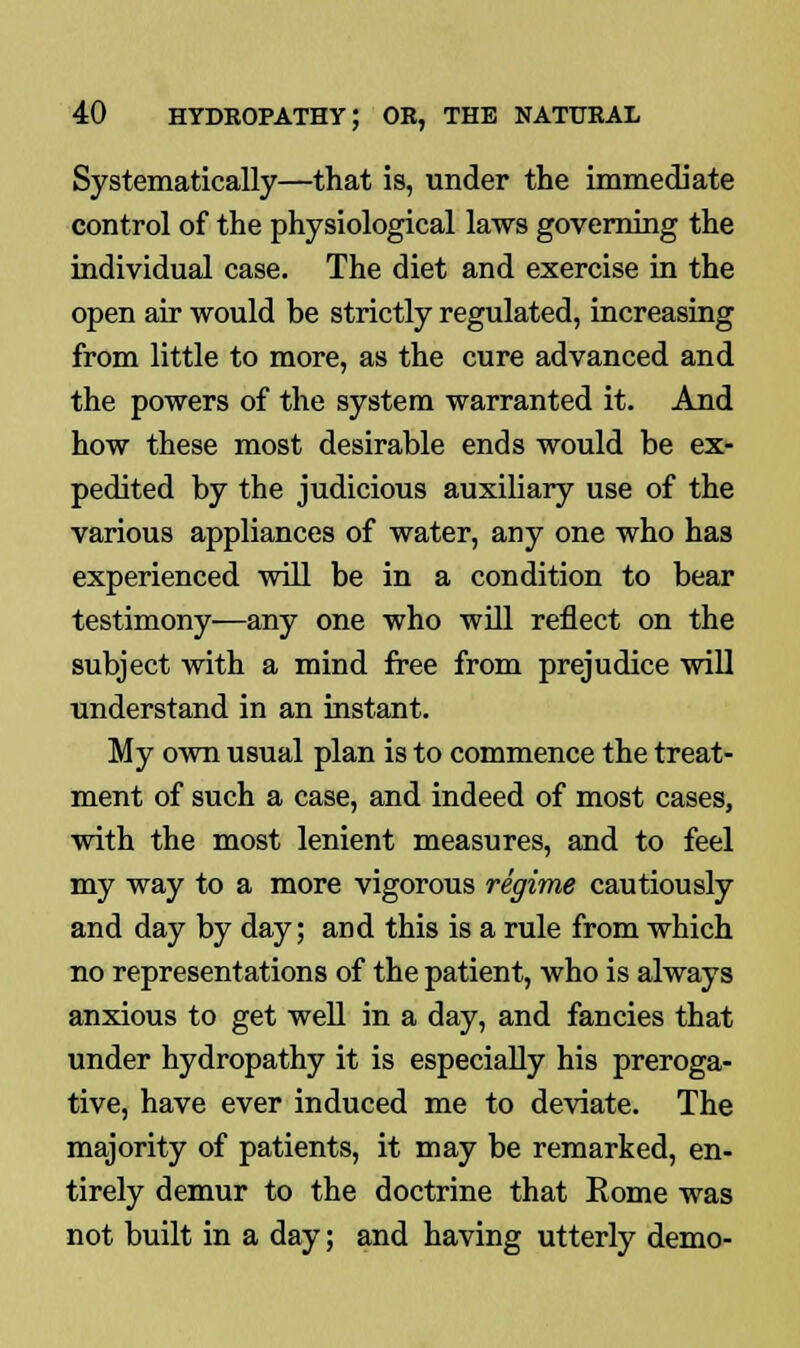 Systematically—that is, under the immediate control of the physiological laws governing the individual case. The diet and exercise in the open air would be strictly regulated, increasing from little to more, as the cure advanced and the powers of the system warranted it. And how these most desirable ends would be ex- pedited by the judicious auxiliary use of the various appliances of water, any one who has experienced will be in a condition to bear testimony—any one who will reflect on the subject with a mind free from prejudice will understand in an instant. My own usual plan is to commence the treat- ment of such a case, and indeed of most cases, with the most lenient measures, and to feel my way to a more vigorous regime cautiously and day by day; and this is a rule from which no representations of the patient, who is always anxious to get well in a day, and fancies that under hydropathy it is especially his preroga- tive, have ever induced me to deviate. The majority of patients, it may be remarked, en- tirely demur to the doctrine that Rome was not built in a day; and having utterly demo-