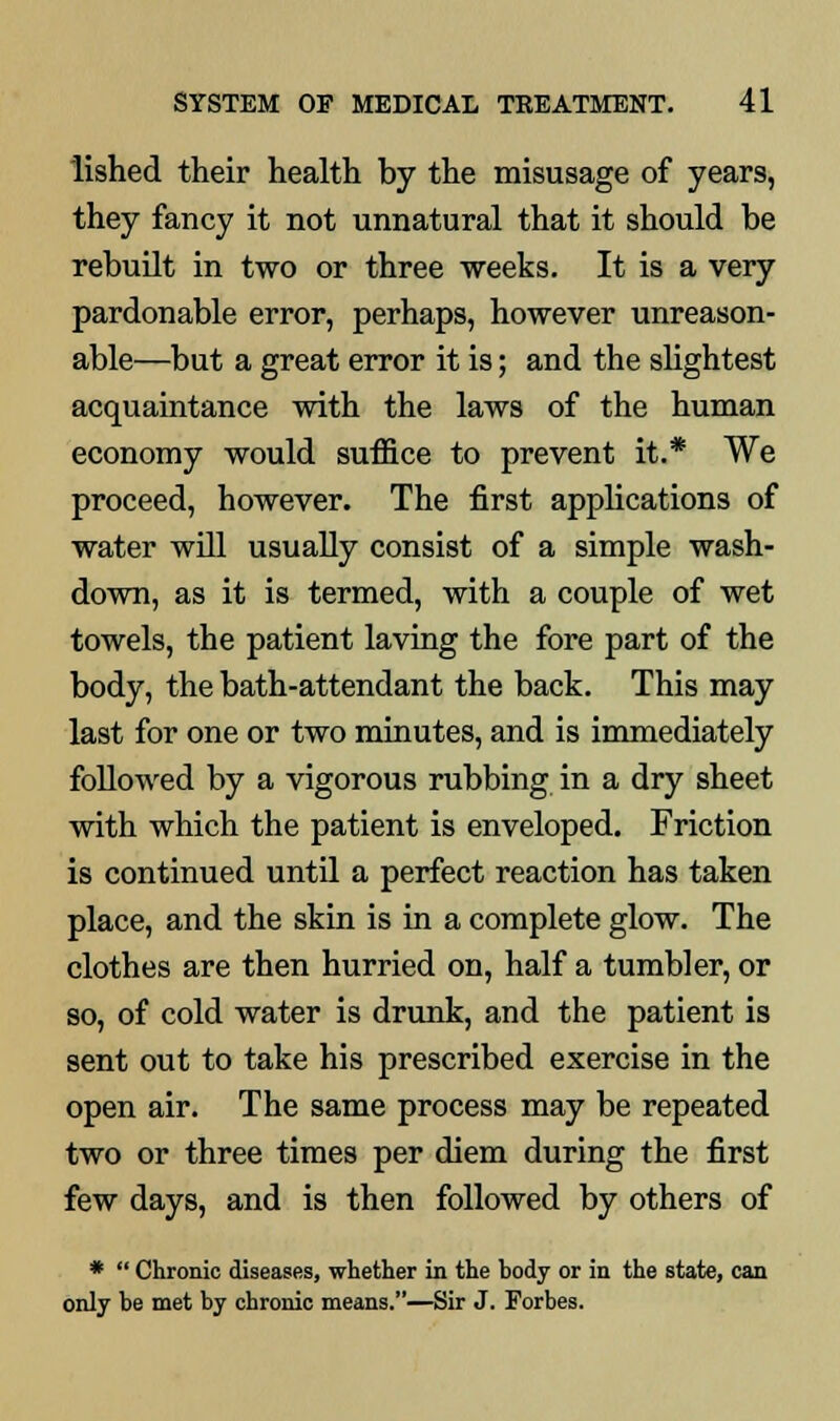 lished their health by the misusage of years, they fancy it not unnatural that it should be rebuilt in two or three weeks. It is a very pardonable error, perhaps, however unreason- able—but a great error it is; and the slightest acquaintance with the laws of the human economy would suffice to prevent it.* We proceed, however. The first applications of water will usually consist of a simple wash- down, as it is termed, with a couple of wet towels, the patient laving the fore part of the body, the bath-attendant the back. This may last for one or two minutes, and is immediately followed by a vigorous rubbing in a dry sheet with which the patient is enveloped. Friction is continued until a perfect reaction has taken place, and the skin is in a complete glow. The clothes are then hurried on, half a tumbler, or so, of cold water is drunk, and the patient is sent out to take his prescribed exercise in the open air. The same process may be repeated two or three times per diem during the first few days, and is then followed by others of *  Chronic diseases, whether in the body or in the state, can only be met by chronic means.—Sir J. Forbes.