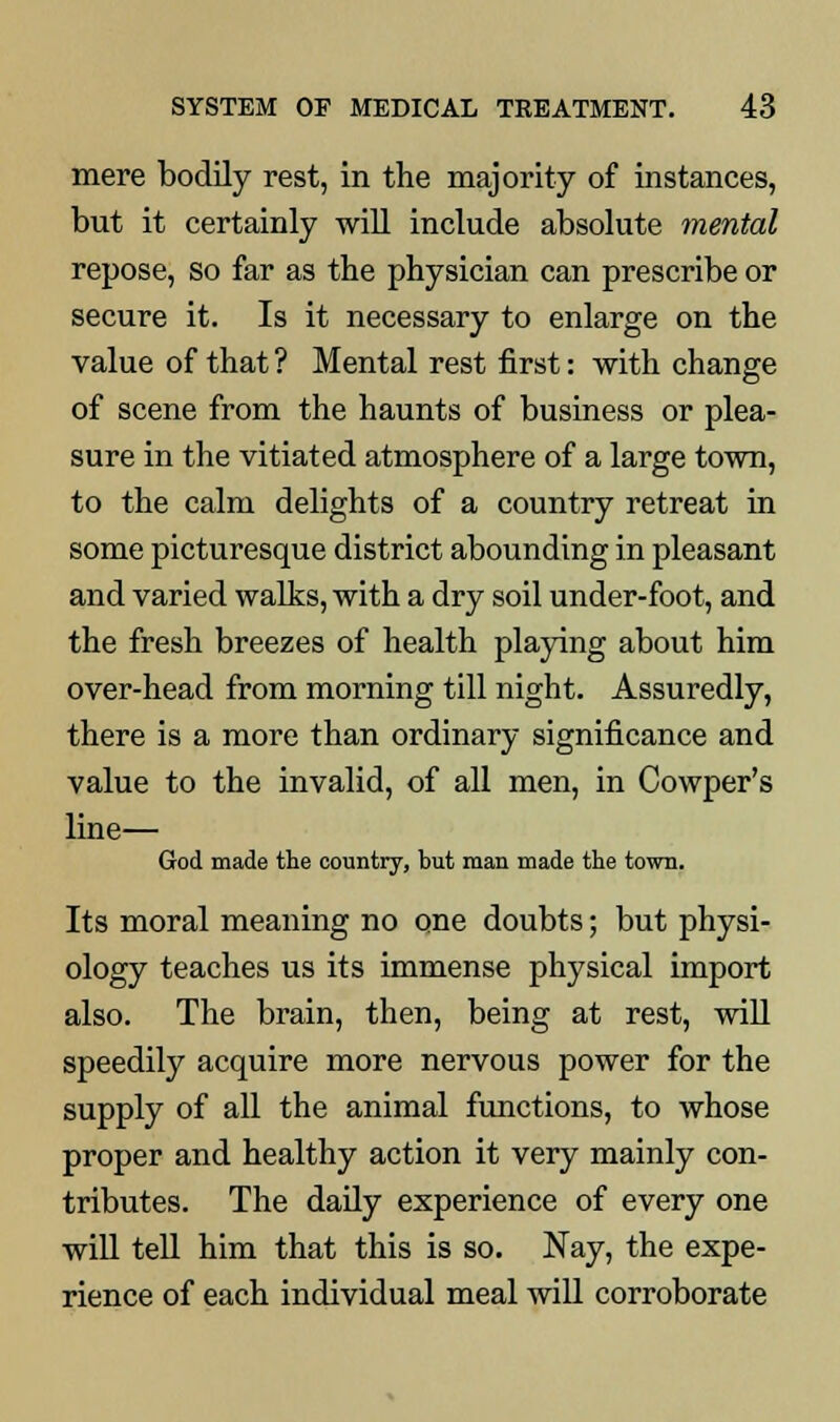 mere bodily rest, in the majority of instances, but it certainly will include absolute mental repose, so far as the physician can prescribe or secure it. Is it necessary to enlarge on the value of that ? Mental rest first: with change of scene from the haunts of business or plea- sure in the vitiated atmosphere of a large town, to the calm delights of a country retreat in some picturesque district abounding in pleasant and varied walks, with a dry soil under-foot, and the fresh breezes of health playing about him over-head from morning till night. Assuredly, there is a more than ordinary significance and value to the invalid, of all men, in Cowper's line— God made the country, but man made the town. Its moral meaning no one doubts; but physi- ology teaches us its immense physical import also. The brain, then, being at rest, will speedily acquire more nervous power for the supply of all the animal functions, to whose proper and healthy action it very mainly con- tributes. The daily experience of every one will tell him that this is so. Nay, the expe- rience of each individual meal will corroborate