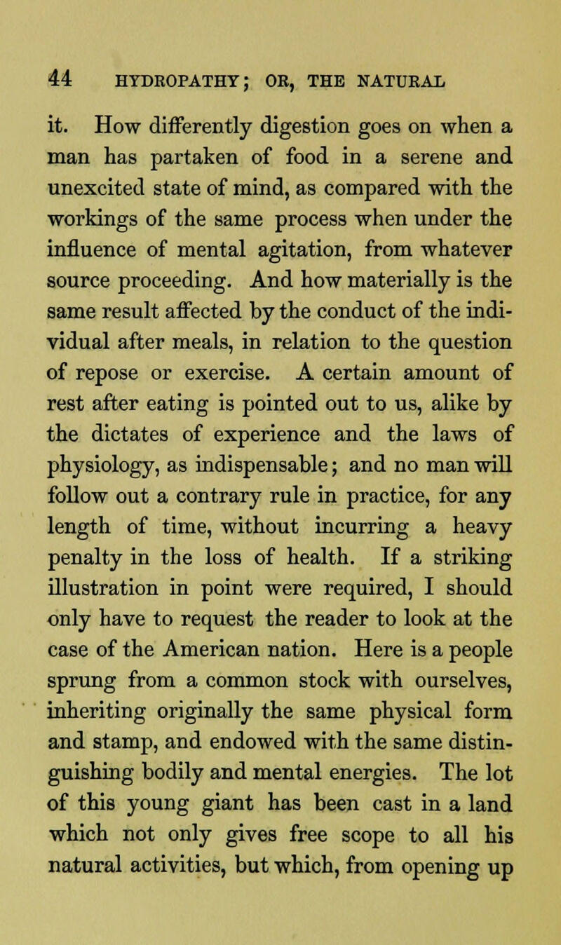 it. How differently digestion goes on when a man has partaken of food in a serene and unexcited state of mind, as compared with the workings of the same process when under the influence of mental agitation, from whatever source proceeding. And how materially is the same result affected by the conduct of the indi- vidual after meals, in relation to the question of repose or exercise. A certain amount of rest after eating is pointed out to us, alike by the dictates of experience and the laws of physiology, as indispensable; and no man will follow out a contrary rule in practice, for any length of time, without incurring a heavy penalty in the loss of health. If a striking illustration in point were required, I should only have to request the reader to look at the case of the American nation. Here is a people sprung from a common stock with ourselves, inheriting originally the same physical form and stamp, and endowed with the same distin- guishing bodily and mental energies. The lot of this young giant has been cast in a land which not only gives free scope to all his natural activities, but which, from opening up