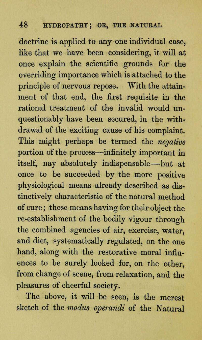 doctrine is applied to any one individual case, like that we have been considering, it will at once explain the scientific grounds for the overriding importance which is attached to the principle of nervous repose. With the attain- ment of that end, the first requisite in the rational treatment of the invalid would un- questionably have been secured, in the with- drawal of the exciting cause of his complaint. This might perhaps be termed the negative portion of the process—infinitely important in itself, nay absolutely indispensable—but at once to be succeeded by the more positive physiological means already described as dis- tinctively characteristic of the natural method of cure; these means having for their object the re-establishment of the bodily vigour through the combined agencies of air, exercise, water, and diet, systematically regulated, on the one hand, along with the restorative moral influ- ences to be surely looked for, on the other, from change of scene, from relaxation, and the pleasures of cheerful society. The above, it will be seen, is the merest sketch of the modus operandi of the Natural