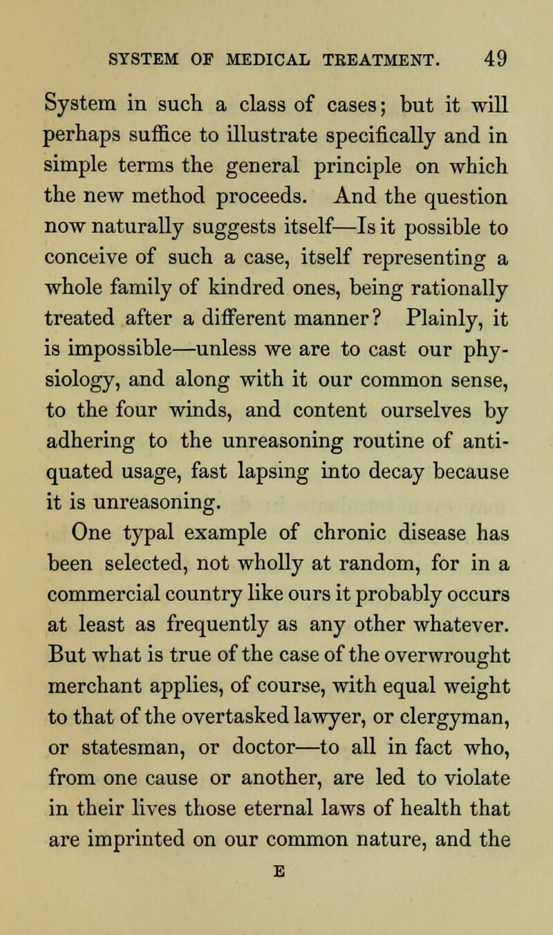 System in such a class of cases; but it will perhaps suffice to illustrate specifically and in simple terms the general principle on which the new method proceeds. And the question now naturally suggests itself—Is it possible to conceive of such a case, itself representing a whole family of kindred ones, being rationally treated after a different manner? Plainly, it is impossible—unless we are to cast our phy- siology, and along with it our common sense, to the four winds, and content ourselves by adhering to the unreasoning routine of anti- quated usage, fast lapsing into decay because it is unreasoning. One typal example of chronic disease has been selected, not wholly at random, for in a commercial country like ours it probably occurs at least as frequently as any other whatever. But what is true of the case of the overwrought merchant applies, of course, with equal weight to that of the overtasked lawyer, or clergyman, or statesman, or doctor—to all in fact who, from one cause or another, are led to violate in their lives those eternal laws of health that are imprinted on our common nature, and the E