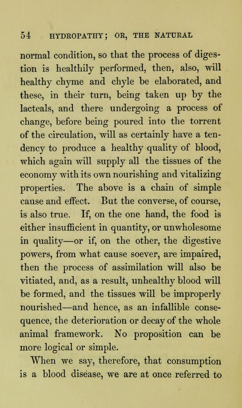 normal condition, so that the process of diges- tion is healthily performed, then, also, will healthy chyme and chyle be elaborated, and these, in their turn, being taken up by the lacteals, and there undergoing a process of change, before being poured into the torrent of the circulation, will as certainly have a ten- dency to produce a healthy quality of blood, which again will supply all the tissues of the economy with its own nourishing and vitalizing properties. The above is a chain of simple cause and effect. But the converse, of course, is also true. If, on the one hand, the food is either insufficient in quantity, or unwholesome in quality—or if, on the other, the digestive powers, from what cause soever, are impaired, then the process of assimilation will also be vitiated, and, as a result, unhealthy blood will be formed, and the tissues will be improperly nourished—and hence, as an infallible conse- quence, the deterioration or decay of the whole animal framework. No proposition can be more logical or simple. When we say, therefore, that consumption is a blood disease, we are at once referred to