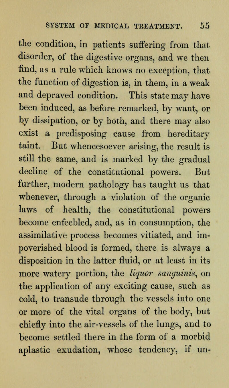 the condition, in patients suffering from that disorder, of the digestive organs, and we then find, as a rule which knows no exception, that the function of digestion is, in them, in a weak and depraved condition. This state may have been induced, as before remarked, by want, or by dissipation, or by both, and there may also exist a predisposing cause from hereditary taint. But whencesoever arising, the result is still the same, and is marked by the gradual decline of the constitutional powers. But further, modern pathology has taught us that whenever, through a violation of the organic laws of health, the constitutional powers become enfeebled, and, as in consumption, the assimilative process becomes vitiated, and im- poverished blood is formed, there is always a disposition in the latter fluid, or at least in its more watery portion, the liquor sanguinis, on the application of any exciting cause, such as cold, to transude through the vessels into one or more of the vital organs of the body, but chiefly into the air-vessels of the lungs, and to become settled there in the form of a morbid aplastic exudation, whose tendency, if un-