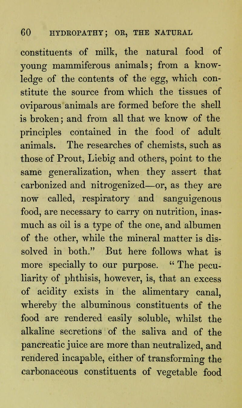 constituents of milk, the natural food of young mammiferous animals; from a know- ledge of the contents of the egg, which con- stitute the source from which the tissues of oviparous animals are formed before the shell is broken; and from all that we know of the principles contained in the food of adult animals. The researches of chemists, such as those of Prout, Liebig and others, point to the same generalization, when they assert that carbonized and nitrogenized—or, as they are now called, respiratory and sanguigenous food, are necessary to carry on nutrition, inas- much as oil is a type of the one, and albumen of the other, while the mineral matter is dis- solved in both. But here follows what is more specially to our purpose.  The pecu- liarity of phthisis, however, is, that an excess of acidity exists in the alimentary canal, whereby the albuminous constituents of the food are rendered easily soluble, whilst the alkaline secretions of the saliva and of the pancreatic juice are more than neutralized, and rendered incapable, either of transforming the carbonaceous constituents of vegetable food