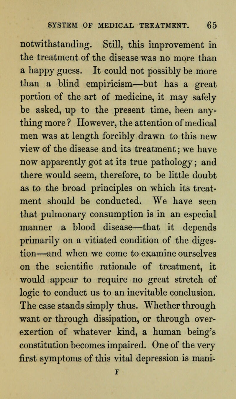 notwithstanding. Still, this improvement in the treatment of the disease was no more than a happy guess. It could not possibly be more than a blind empiricism—but has a great portion of the art of medicine, it may safely be asked, up to the present time, been any- thing more ? However, the attention of medical men was at length forcibly drawn to this new view of the disease and its treatment; we have now apparently got at its true pathology; and there would seem, therefore, to be little doubt as to the broad principles on which its treat- ment should be conducted. We have seen that pulmonary consumption is in an especial manner a blood disease—that it depends primarily on a vitiated condition of the diges- tion—and when we come to examine ourselves on the scientific rationale of treatment, it would appear to require no great stretch of logic to conduct us to an inevitable conclusion. The case stands simply thus. Whether through want or through dissipation, or through over- exertion of whatever kind, a human being's constitution becomes impaired. One of the very first symptoms of this vital depression is mani- F