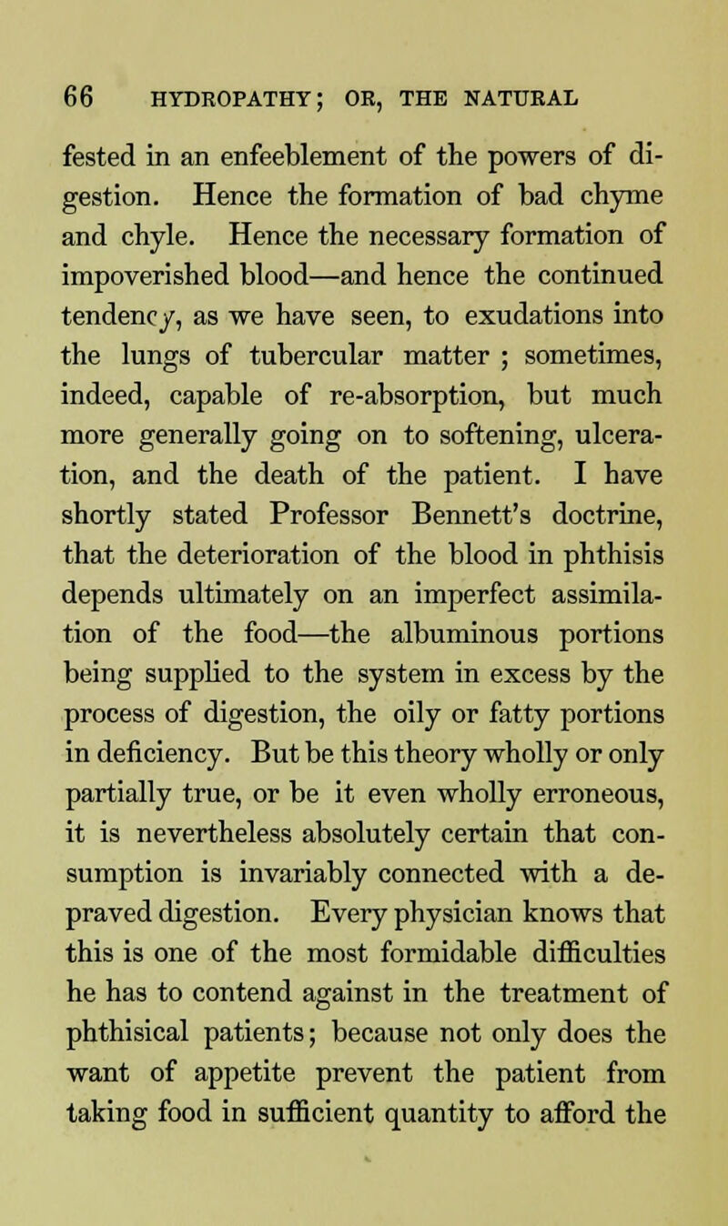 fested in an enfeeblement of the powers of di- gestion. Hence the formation of bad chyme and chyle. Hence the necessary formation of impoverished blood—and hence the continued tendency, as we have seen, to exudations into the lungs of tubercular matter ; sometimes, indeed, capable of re-absorption, but much more generally going on to softening, ulcera- tion, and the death of the patient. I have shortly stated Professor Bennett's doctrine, that the deterioration of the blood in phthisis depends ultimately on an imperfect assimila- tion of the food—the albuminous portions being supplied to the system in excess by the process of digestion, the oily or fatty portions in deficiency. But be this theory wholly or only partially true, or be it even wholly erroneous, it is nevertheless absolutely certain that con- sumption is invariably connected with a de- praved digestion. Every physician knows that this is one of the most formidable difficulties he has to contend against in the treatment of phthisical patients; because not only does the want of appetite prevent the patient from taking food in sufficient quantity to afford the