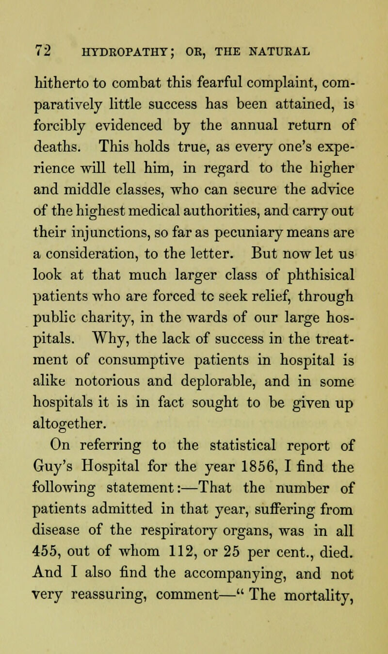 hitherto to combat this fearful complaint, com- paratively little success has been attained, is forcibly evidenced by the annual return of deaths. This holds true, as every one's expe- rience will tell him, in regard to the higher and middle classes, who can secure the advice of the highest medical authorities, and carry out their injunctions, so far as pecuniary means are a consideration, to the letter. But now let us look at that much larger class of phthisical patients who are forced tc seek relief, through public charity, in the wards of our large hos- pitals. Why, the lack of success in the treat- ment of consumptive patients in hospital is alike notorious and deplorable, and in some hospitals it is in fact sought to be given up altogether. On referring to the statistical report of Guy's Hospital for the year 1856, I find the following statement:—That the number of patients admitted in that year, suffering from disease of the respiratory organs, was in all 455, out of whom 112, or 25 per cent., died. And I also find the accompanying, and not very reassuring, comment— The mortality,