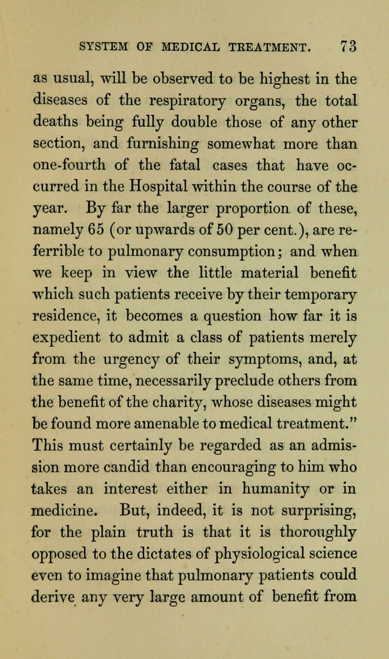 as usual, will be observed to be highest in the diseases of the respiratory organs, the total deaths being fully double those of any other section, and furnishing somewhat more than one-fourth of the fatal cases that have oc- curred in the Hospital within the course of the year. By far the larger proportion of these, namely 65 (or upwards of 50 per cent.), are re- ferrible to pulmonary consumption; and when we keep in view the little material benefit which such patients receive by their temporary residence, it becomes a question how far it is expedient to admit a class of patients merely from the urgency of their symptoms, and, at the same time, necessarily preclude others from the benefit of the charity, whose diseases might be found more amenable to medical treatment. This must certainly be regarded as an admis- sion more candid than encouraging to him who takes an interest either in humanity or in medicine. But, indeed, it is not surprising, for the plain truth is that it is thoroughly opposed to the dictates of physiological science even to imagine that pulmonary patients could derive any very large amount of benefit from