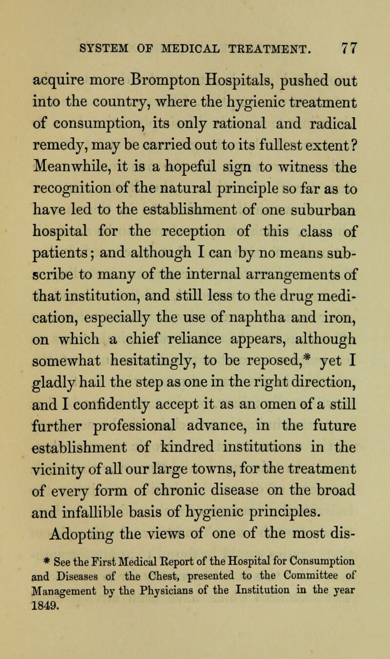 acquire more Brompton Hospitals, pushed out into the country, where the hygienic treatment of consumption, its only rational and radical remedy, may be carried out to its fullest extent? Meanwhile, it is a hopeful sign to witness the recognition of the natural principle so far as to have led to the establishment of one suburban hospital for the reception of this class of patients; and although I can by no means sub- scribe to many of the internal arrangements of that institution, and still less to the drug medi- cation, especially the use of naphtha and iron, on which a chief reliance appears, although somewhat hesitatingly, to be reposed,* yet I gladly hail the step as one in the right direction, and I confidently accept it as an omen of a still further professional advance, in the future establishment of kindred institutions in the vicinity of all our large towns, for the treatment of every form of chronic disease on the broad and infallible basis of hygienic principles. Adopting the views of one of the most dis- * See the First Medical Report of the Hospital for Consumption and Diseases of the Chest, presented to the Committee of Management hy the Physicians of the Institution in the year 1849.